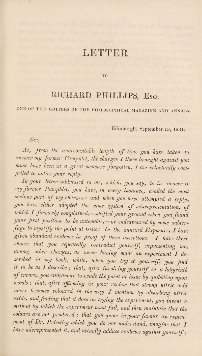 LETTER TO RICHARD PHILLIPS, Es«. ONE OF THE EDITORS OF THE PHILOSOPHICAL MAGAZINE AND ANNALS. Edinburgh, September 19, 1831. u4s, f om the unaccountable length of time you have taken to answer my former Pamphlet, the charges I there brought against you must have been in a great measure forgotten, I am reluctantly com¬ pelled to notice your reply. In your letter addressed to me, winch, you say, is in answer to my former Pamphlet, you have, in every instance, evaded the most serious part of my charges ; and when you have attempted a reply, you hare either adopted the same system of misrepresentation, of which I formerly complained,—shifted your ground when you found your first position to be untenable,—or endeavoured by some subter¬ fuge to mystify the point at issue: In the annexed Exposure, I have given abundant evidence in proof of these assertions. I have there shown that you repeatedly contradict yourself representing me, among other charges, as never having made an experiment I de¬ scribed in my book, while, when you try it yourself, you find it to be as I describe ; that, after involving yourself in a labyrinth of errors, you endeavour, to evade the point at issue by quibbling upon words; that, after affirming in your review that strong nitric acid never becomes coloured in the way / mention by absorbing nitric oxide, and finding that it does on trying the experiment, you invent a method by which the experiment must fail, and then maintain that the colours are not produced ; that you quote in your favour an experi¬ ment of Dr. Priestley which you do not understand, imagine that 1 have misrepresented it, and actually adduce evidence against yourself;