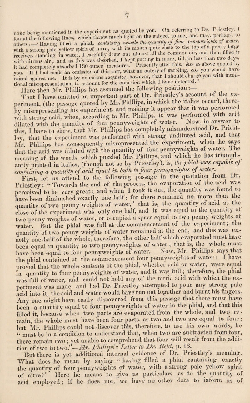 found the following lines, which threw much light on the subject to me, and may, perhaps, <> others •_{ Having filled a phial, containing exactly the quantity of four pennyweights of wa tr, with a strong pale yellow spirit of nitre, with its mouth quite close to the top of a pretty large receiver, standing in water, I carefully drew out almost all the common air, and then filled t with nitrous air ; and as this was absorbed, I kept putting m more till, m less than two days it had completely absorbed 130 ounce measures. Presently alter this, &c. as above quoted by you. If I had made an omission of this sort, what an outcry of garbling &c. you would have raised against me. It is by no means requisite, however, that I should charge you with inten¬ tional misrepresentation, to account for the omission which I have detected. Here then Mr. Phillips has assumed the following position That I have omitted an important part of Dr. Priestley’s account ot the ex¬ periment, (the passage quoted by Mr. Phillips, in which the italics occur) there¬ by misrepresenting his experiment, and making it appear that it was performed with strong acid, when, according to Mr. Phillips, it was performed with acid dilated with the quantity of four pennyweights of water. Now, m answer to this, I have to shew, that Mr. Phillips has completely misunderstood Dr. Priest¬ ley, that the experiment was performed with strong undiluted acid, and that Mr Phillips has consequently misrepresented the experiment, when he says that the acid was diluted with the quantity of four penny weights of water. I he meaning of the words which puzzled Mr. Phillips, and which he has triumph¬ antly printed in italics, (though not so by Priestley), is, the phial was capable of containing a quantity of acid equal in bulk to four penny weights of water. First, let us attend to the following passage in the quotation from Dr. Priestley : “ Towards the end of the process, the evaporation of the acid was perceived to be very great; and when I took it out, the quantity was found to have been diminished exactly one half; for there remained no more than the quantity of two penny weights of water,” that is, the quantity of acid at the close of the experiment was only one. half, and it was equal to the quantity 01 two penny weights of water, or occupied a space equal to two penny weights of water. But the phial was full at the commencement of the experiment; the quantity of two penny weights of water remained at the end, and this was ex¬ actly one-half of the whole, therefore, the other half which evaporated must have been equal in quantity to two pennyweights of water ; that is, the whole must have been equal to four pennyweights of water. Now,.Mr. Phillips says that the phial contained at the commencement four pennyweights of water : I have proved that the whole contents of the phial, whether acid or water, were equal in quantity to four pennyweights of water, and it was rail; theiefoie, the phial was full of water, and could not hold any of the nitric acid with which the ex¬ periment was made, and had Dr. Priestley attempted to pour any strong pale acid into it, the acid and water would have run out together and burnt his fingers. Any one might have easily discovered from this passage that theie must have been a quantity equal to four pennyweights of water in the phial, and that this filled it, because when two parts are evaporated from the whole, and two re¬ main, the whole must have been four parts, as two and two are equal to four; but Mr. Phillips could not discover this, therefore, to use his own words, he “ must be in a condition to understand that, when two are subtracted from four, there remain two ; yet unable to comprehend that four will result fioni tne addi¬ tion of two to two.”—-Mr. Phillips s Letter to Dr. Reid, p. 13. ^ But there is yet additional internal evidence ot Dr. Priestley s meaning. What does he mean by saying “ having filled a phial containing exactly the quantity of four pennyweights of water, with a strong pale yellow spirit of nitre?” Here he means to give us particulars as to the quantity of acid employed; if he does not, we have no other data to infoim us ot