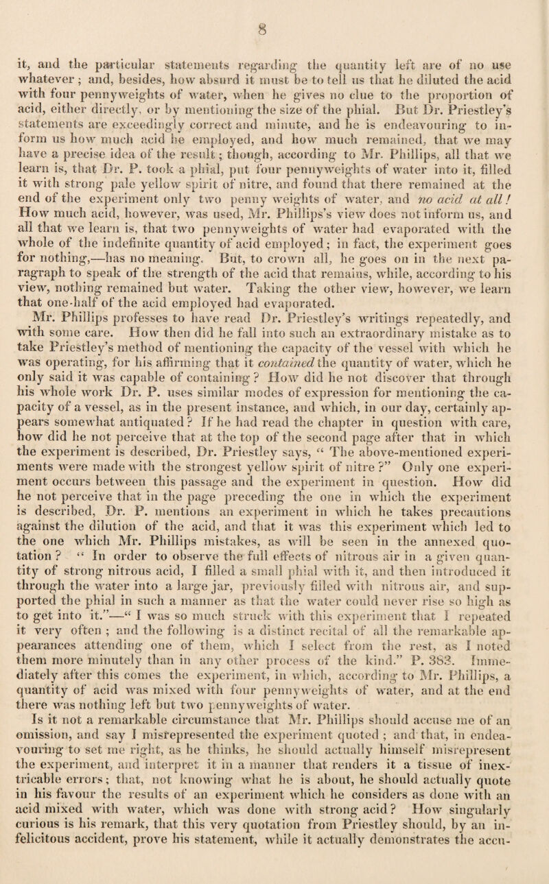 it, and the particular statements regarding the quantity left are of no use whatever ; and, besides, how absurd it roust be to tell us that he diluted the acid with four pennyweights of water, when he gives no clue to the proportion of acid, either directly, or by mentioning the size of the phial. But Dr. Priestley’s statements are exceedingly correct and minute, and he is endeavouring to in¬ form us how much acid he employed, and how much remained, that we may have a precise idea of the result; though, according to Mr. Phillips, all that we learn is, that Dr. P. took a phial, put four pennyweights of water into it, filled it with strong pale yellow spirit of nitre, and found that there remained at the end of the experiment only two penny weights of water, and no acid at all! How much acid, however, was used, Mr. Phillips’s view does not inform us, and all that we learn is, that two pennyweights of water had evaporated with the whole of the indefinite quantity of acid employed; in fact, the experiment goes for nothing,—has no meaning. But, to crown all, he goes on in the next pa¬ ragraph to speak of the strength of the acid that remains, while, according to his view, nothing remained but water. Taking the other view, however, we learn that one-half of the acid employed had evaporated. Mr. Phillips professes to have read Dr. Priestley’s writings repeatedly, and with some care. How then did he fall into such an extraordinary mistake as to take Priestley’s method of mentioning the capacity of the vessel with which he was operating, for his affirming that it contained the quantity of water, which he only said it was capable of containing ? Plow did be not discover that through bis whole work Dr. P. uses similar modes of expression for mentioning the ca¬ pacity of a vessel, as in the present instance, and which, in our day, certainly ap¬ pears somewhat antiquated ? If he had read the chapter in question with care, how did he not perceive that at the top of the second page after that in which the experiment is described, Dr. Priestley says, “ The above-mentioned experi¬ ments were made with the strongest yellow spirit of nitre ?” Oidy one experi¬ ment occurs between this passage and the experiment in question. How did lie not perceive that in the page preceding the one in which the experiment is described, Dr. P. mentions an experiment in which he takes precautions against the dilution of the acid, and that it was this experiment which led to the one which Mr. Phillips mistakes, as will be seen in the annexed quo¬ tation ? “ In order to observe the full effects of nitrous air in a given quan¬ tity of strong nitrous acid, I filled a small phial with it, and then introduced it through the water into a large jar, previously filled with nitrous air, and sup¬ ported the phial in such a manner as that the water could never rise so high as to get into it.”—“ I was so much struck with this experiment that I repeated it very often ; and the following is a distinct recital of all the remarkable ap¬ pearances attending one of them, which I select from the rest, as I noted them more minutely than in any other process of the kind.” P. 3S3. Imme¬ diately after this comes the experiment, in which, according to Mr. Phillips, a quantity of acid was mixed with four pennyweights of water, and at the end there was nothing left hut two penny weights of water. Is it not a remarkable circumstance that Mr. Phillips should accuse me of an omission, and say I misrepresented the experiment quoted ; and that, in endea¬ vouring to set me right, as he thinks, he should actually himself misrepresent the experiment, and interpret it in a manner that renders it a tissue of inex¬ tricable errors; that, not knowing what he is about, he should actually quote in his favour the results of an experiment which he considers as done with an acid mixed with water, which was done with strong acid? How singularly curious is his remark, that this very quotation from Priestley should, by an in¬ felicitous accident, prove his statement, while it actually demonstrates the accu-