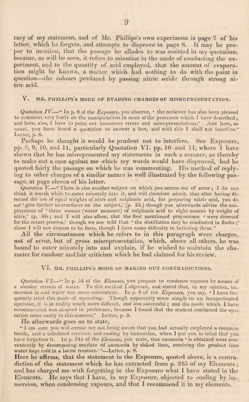 racy of my statement, and of Mr. Phillips’s own experiment in page 7 of his letter, which lie forgets, and attempts to disprove in page 8. It may be pro¬ per to mention, that the passage he alludes to was omitted in my quotation, because, as will be seen, it refers to minutiae in the mode of conducting the ex¬ periment, and to the quantity of acid employed, that the amount of evapora¬ tion might be known, a matter which had nothing to do with the point in question—the colours produced by passing nitric oxide through strong ni¬ tric acid. V. mr. phillips’s mode of evading charges of misrepresentation. Quotation IV.—In p. 8 of the Exposure, you observe, ‘ the reviewer has also been pleased to comment very freely on the manipulations in some of the processes which I have described; and here, also, I have to point out numerous errors and misrepresentations.’ And here, as usual, you have found a quotation to answer a fact, and with this I shall not interfere.” Letter, p. 8. Perhaps he thought it would be prudent not to interfere. See Exposure, pp. 8, 9, 10, and 11, particularly Quotation VI. pp. 10 and 11, where i have shown that he has misrepresented my statements in such a manner, as thereby to make out a case against me which my words would have disproved, had he quoted fairly the passage on which he was commenting. His method of reply¬ ing to other charges of a similar nature is well illustrated by the following pas¬ sage, at page eleven of his letter. Quotation V —“ There is also another subject on which you accuse me of error; I do not think it worth while to enter minutely into it, and will therefore admit, that after having di¬ rected the use of equal weights of nitre and sulphuric acid, for preparing nitric acid, you do not ‘ give further instructions on the subject,’ (p. 55,) though you afterwards advise the em¬ ployment of t three ounces (water measure) of sulphuric acid to eight ounces by weight of nitre,’ (p. 56); and I will also allow, that the first mentioned proportions { were directed for the retort process,’ though we are told that ‘ the distillation may be conducted in flasks ;’ these I will not dispute to be facts, though I have some difficulty in believing them.” All the circumstances which he refers to in this paragraph were charges, not of error, but of gross misrepresentation, which, above all others, he was bound to enter minutely into and explain, if he wished to maintain the cha¬ racter for candour and fair criticism which he had claimed for his review. VI. mr. Phillips’s mode of making out contradictions. Quotation VI.—“ In p. 54 of the Elements, you propose to condense vapours by means of a slender stream of water. To this method I objected, and stated that, in my opinion, im¬ mersion in cold water was more convenient. In p. 8 of the Exposure, you say, ‘ I have fre¬ quently tried this mode of operating. Though apparently more simple to an inexperienced operator, it is in reality much more difficult, and less successful ; and the mode which I have recommended was adopted in preference, because I found that the student conducted the ope¬ ration more easily in this manner.” Letter, p. 9- He afterwards goes on to state, “ I am sure you will excuse my not being aware that you had actually employed a common bottle, and a tubulated receiver, and cooling by immersion, when I put you in mind that you have forgotten it. In p. 215 of the Elements, you state, that ammonia ‘ is obtained most con¬ veniently by decomposing muriate of ammonia by slaked lime, receiving the product into water kept cold in a bottle receiver.’ —Letter, p. 9. Here he affirms, that the statement in the Exposure, quoted above, is a contra¬ diction of the statement which he has extracted from p. 245 of my Elements; and has charged me with forgetting in the Exposure what I have stated in the Elements. He says that i have, in my Exposure, objected to cooling by im¬ mersion, when condensing vapours, and that I recommend it in my elements.