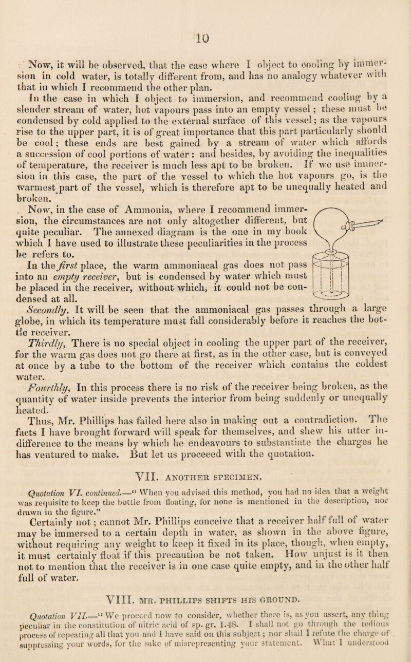 Now, it will be observed, that the ease where I object to cooling by i amici’- si on in cold water, is totally different from, and has no analogy whatever with that in which I recommend the other plan. In the case in which I object to immersion, and recommend cooling by a slender stream of water, hot vapours pass into an empty vessel; these must be condensed by cold applied to the external surface of this vessel; as the vapours rise to the upper part, it is of great importance that this part particularly should be cool; these ends are best gained by a stream of water which affords a succession of cool portions of water : and besides, by avoiding the inequalities of temperature, the receiver is much less apt to be broken. If we use immer¬ sion in this case, the part of the vessel to which the hot vaponrs go, is the warmest part of the vessel, which is therefore apt to be unequally heated and broken. Now, in the case of Ammonia, where I recommend immer¬ sion, the circumstances are not only altogether different, but quite peculiar. The annexed diagram is the one in my book which I have used to illustrate these peculiarities in the process he refers to. In the first place, the warm ammoniacal gas does not pass into an empty receiver, but is condensed by wrater which must be placed in the receiver, without which, it could not be con¬ densed at all. Secondly, It will be seen that the ammoniacal gas passes through a large g'lobe, in which its temperature must fall considerably before it reaches the bot¬ tle receiver. Thirdly, There is no special object in cooling the upper part of the receiver, for the warm gas does not go there at first, as in the other case, but is conveyed at once by a tube to the bottom of the receiver which contains the coldest water. Fourthly, In this process there is no risk of the receiver being broken, as the quantity of water inside prevents the interior from being suddenly or unequally heated. Thus, Mr. Phillips lias failed here also in making out a contradiction. The facts I have brought forward will speak for themselves, and shew his utter in¬ difference to the means by which he endeavours to substantiate the charges lie has ventured to make. But let us proceeed with the quotation. VII. ANOTHER SPECIMEN. Quotation VI. continued.—<s When you advised this method, you had no idea that a weight was requisite to keep the bottle from floating, for none is mentioned in the description, nor drawn in the figure.” Certainly not; cannot Mr. Phillips conceive that a receiver half full of water may be immersed to a certain depth in water, as shown in the above figure, without requiring any weight to keep it fixed in its place, though, when empty, it must certainly float if this precaution be not taken. How unjust is it then not to mention that the receiver is in one case quite empty, and in the other half full of water. VIII. MR. PHILLIPS SHIFTS HIS GROUND. Quotation VII.—u We proceed now to consider, whether there is, as you assert, any thing peculiar in the constitution of nitric acid of sp. gr. 1.48. I shall not go through the tedious process of repeating all that you and 1 have said on this subject ; nor shail 1 refute the charge of suppressing your words, for the sake of misrepresenting your statement. What I understood