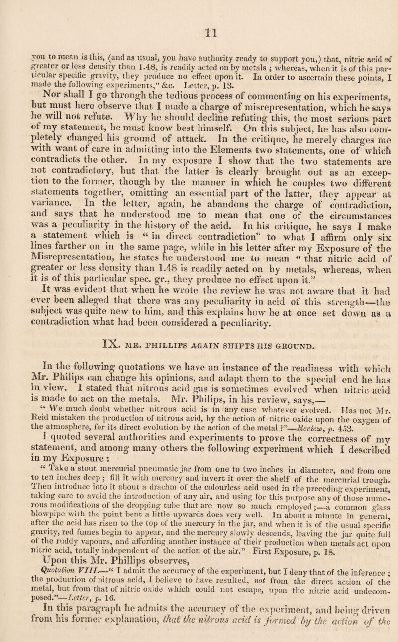 you to mean is this, (and as usual* you have authority ready to support you,) that, nitric acid of gieater or less density than 1.48, is readily acted on by metals ; whereas, when it is of this par¬ ticular specific gravity, they produce no effect upon it. In order to ascertain these points, I made the following experiments,” &c. Letter, p. 13. Nor shall I go through the tedious process of commenting on his experiments, but must here observe that I made a charge of misrepresentation, which he says lie will not refute. Why he should decline refuting this, the most serious part of my statement, he must know best himself. On this subject, he has also com¬ pletely changed his ground of attack. In the critique, he merely charges me with want of care in admitting into the Elements two statements, one of which contradicts the other. In my exposure I show that the two statements are not contradictory, hut that the latter is clearly brought out as an excep¬ tion to the former, though by the manner in which he couples two different statements together, omitting an essential part of the latter, they appear at variance. In the letter, again, he abandons the charge of contradiction, and says that he understood me to mean that one of the circumstances was a peculiarity in the history of the acid. In his critique, he says I make a statement which is “ in direct contradiction5' to what I affirm only six lines farther on in the same page, while in his letter after my Exposure of the Misrepresentation, he states he understood me to mean “ that nitric acid of greater or less density than 1.48 is readily acted on by metals, whereas, when it is of this particular spec. gr„, they produce no effect upon it.” It was evident that when he wrote the review he was not aware that it had ever been alleged that there was any peculiarity in acid of this strength—the subject was quite new to him, and this explains how he at once set down as a contradiction what had been considered a peculiarity. IX. MR. PHILLIPS AGAIN SHIFTS HIS GROUND. In the following quotations we have an instance of the readiness with which Mr. Philips can change his opinions, and adapt them to the special end he has in view. I stated that nitrous acid gas is sometimes evolved when nitric acid is made to act on the metals. Mr. Philips, in his review, says,— u We much doubt whether nitrous acid is in any ease whatever evolved. Has not Mr. Reid mistaken the production of nitrous acid, by the action of nitric oxide upon the oxygen of the atmosphere, for its direct evolution by the action of the metal —Review, p. 453. I quoted several authorities and experiments to prove the correctness of my statement, and among many others the following experiment which I described in iny Exposure : “ Take a stout mercurial pneumatic jar from one to two inches in diameter, and from one to ten inches deep ; fill it with mercury and invert it over the shelf of the mercurial trough. I lieu introduce into it about a drachm of the colourless acid used in the preceding experiment, taking care to avoid the introduction of any air, and using for this purpose any of those nume¬ rous modifications of the dropping tube that are now so much employed;_a common glass blowpipe with the point bent a little upwards does very well. In about a minute in general, after the acid has risen to the top of the mercury in the jar, and when it is of the usual specific gravity, red fumes begin to appear, and the mercury slowly descends, leaving the jar quite full of the ruddy vapours, and affording another instance of their production when metals act upon nitric acid, totally independent of the action of the air.” First Exposure, p. 18. Upon this Mr. Phillips observes, Quotation VIII—cc I admit the accuracy of the experiment, but i deny that of the inference ; the production of nitrous acid, 1 believe to have resulted, not from the direct action of the metal, but from that of nitric oxide which could not escape, upon the nitric acid undecom¬ posed.”—Letter, p. 16. In this paragraph he admits the accuracy of the experiment, and being driven from his former explanation, that the nitrous acid is formed by the action of the