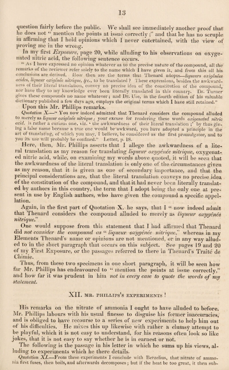 question fairly before the public. We shall see immediately another proof that he does not tk mention the points at issue correctly and that lie has no scruple in affirming that I hold opinions which I never entertained, with the view of proving me in the wrong. In ray first Exposure, page 20, while alluding to his observations on oxyge¬ nated nitric acid, the following sentence occurs. “• As I have expressed no opinion whatever as to the precise nature of the compound, all the remarks of the reviewer refer solely to the name which I have given it, and from this all his conclusions are derived, flow then are the terms that Thenard adopts—liqueurs oxigene.es acides, liqueur oxiaenee nitrique, 8fc., to be translated ? These expressions, besides the awkward¬ ness ot their literal translation, convey no precise idea of the constitution of the compound, nor have they to my knowledge ever been literally translated in this country. Dr. Turner gives these compounds no name whatever; and Dr. Ure, in the fourth edition of his valuable dictionary published a few days ago, employs the original terms which I have still retained.” Upon this Mr. Phillips remarks. Quotation X.—u You now indeed admitted that Thenard considers the compound alluded to merely as liqueur oxigenee nitrique; your excuse for rendering these words oxigenated nitric acid, is rather a curious one, viz. 4 the awkwardness of their literal translation by thus giv¬ ing a false name because a true one would be'awkward, you have adopted a principle in the art of translating, of which you may, l believe, be considered as the first promulgator, and to you its use will probably be confined.” Letter, p. 18. Here, then, Mr. Phillips asserts that I allege the awkwardness of a lite¬ ral translation as my reason for translating liqueur oxygenee nitrique, oxygenat¬ ed nitric acid, while, on examining my words above quoted, it will be seen that the awkwardness of the literal translation is only one of the circumstances given as my reason, that it is given as one of secondary importance, and that the principal considerations are, that the literal translation conveys no precise idea of the constitution of the compound, and that it had never been literally translat¬ ed by authors in this country, the term that I adopt being the only one at pre¬ sent in use by English authors, who have given the compound a specific appel¬ lation. Again, in the first part of Quotation X. he says, that I “ now indeed admit that Thenard considers the compound alluded to merely as liqueur oxygenee nitrique.” One would suppose from this statement that I had affirmed that Thenard did not consider the compound as “ liqueur oxygenee nitriquewhereas in my Elements Thenard’s name or opinions are not mentioned, or in any way allud¬ ed to in the short paragraph that occurs on this subject. See pages 19 and 20 of my First Exposure, or the passages referred to there in Thenard’s Traite de Chimie. Thus, from these two specimens in one short paragraph, it will be seen how far Mr. Phillips has endeavoured to “ mention the points at issue correctly,” and how far it was prudent in him not in every case to quote the words of my statement. XII. mr. phillips’s experiments ! His remarks on the nitrate of ammonia I ought to have alluded to before. Mr. Phillips labours with his usual finesse to disguise his former inaccuracies, and is obliged to have recourse to a series of new experiments to help him out of his difficulties. He mixes this up likewise with rather a clumsy attempt to be playful, which it is not easy to understand, for his reasons often look so like jokes, that it is not easy to say whether he is in earnest or not. The following is the passage in his letter in which he sums up his views, al¬ luding to experiments which he there details. Quotation XI.—From these experiments I conclude with Berzelius, that nitrate of ammo¬ nia first fuses, then boils, and afterwards decomposes; but if the heat be too great, it then sub-
