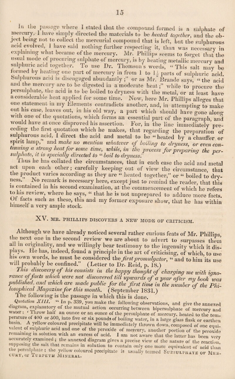 In the passage where ^ I stated that the compound formed is a sulphate of mercury, 1 have simply directed the materials to be heated together, and the ob¬ ject being not to collect the mercurial compound that is left, but the sulphurous acid evolved, I have said nothing further respecting it, than was necessary in explaining what became of the mercury. Mr. Phillips seems to forget that the usual mode of procuring sulphate of mercury, is by heating metallic mercury and sulphuric acid together. To use Dr. Thomson’s words, “ This salt may be formed by heating one part of mercury in from 1 to 1£ parts of sulphuric acid, sulphurous acm is disengaged abundantly ft or as Mr. Braude says, “ the acid and the mercury are to be digested in a moderate heat ft while to procure the persulphate, the acid is to be boiled to dryness with the metal, or at least have a considerable heat applied for some time. Now, here Mr. Phillips alleges that one statement m my Elements contradicts another, and, in attempting to make out his case, leaves out, in his old way, a part which should have gone along with one or the quotations, which forms an essential part of the paragraph, and would have at once disproved his assertion. For, in the line immediately pre¬ ceding the first quotation which lie makes, that regarding the preparation of sulphurous acid, I direct the acid and metal to be “ heated by a chauffer or spirit lamp,” and make no mention whatever of boiling to dryness, or even con¬ tinuing a strong heat for some time, while, in the process for preparing the per¬ sulphate, it is specially directed to “ boil to dryness 1' dims he has collated the circumstances, that in each case the acid and metal act upon each, other; carefully keeping out of view the circumstance, that the product vanes according as they are “ heated together,” or “ boiled to dry¬ ness.” No remark is necessary here, except just to remind the reader, that this is contained in his second examination, at the commencement of which he refers to Ins review, where he says, « that lie is not unprepared to adduce more facts. Ut tacts such as tnese, this and my former exposure show, that he has within nimseli a very ample stock. ■^-V. MR. PHILLIPS DISCOVERS A NEW MODE OF CRITICISM. Although we have already noticed several rather curious feats of Mr. Phillips, the next one in the second review we are about to advert to surpasses them aft m originality, and we willingly bear testimony to the ingenuity which it dis¬ plays. lie has, indeed, found a principle in the art of criticising, of which, to use his own words, he must be considered th e first promulgator, “ and to him its use will probably be confined.” (Letter to Dr. Reid, p. 18.) This discovery of his consists in the happy thought of charging me with igno¬ rance of facts which were not discovered tilt upwards of a year after my booh was published, and which are made public for the first time in the number of the Phi¬ losophical Magazine for this month. (September 1831.) The following is the passage in which this is done. Quotation XIII. « In p. 339, you make the following observations, and give the annexed diagram, explanatory of the mutual action occurring between bipersulphate of mercury and watei . < i brow halt an ounce or an ounce of the persulphate of mercury, heated to the tern perature of 400 or 500, into five or six pounds of boiling water, in a large glass flask or earthen basm. A yellow coloured precipitate will be immediately thrown down, composed of one equi- \aleut oi sulphuric acid and one of the peroxide of mercury, another portion of the peroxide remaining m solution with an excess of acid. I am not aware that the latter has been verv accurately examined ; the annexed diagram gives a precise view of the nature of the reaction supposing the salt that remains in solution to contain only one more equivalent of acid than the persulphate; the yellow coloured precipitate is usually termed Suesulphatb of Mek- cuky, or XunpETH Mineral.