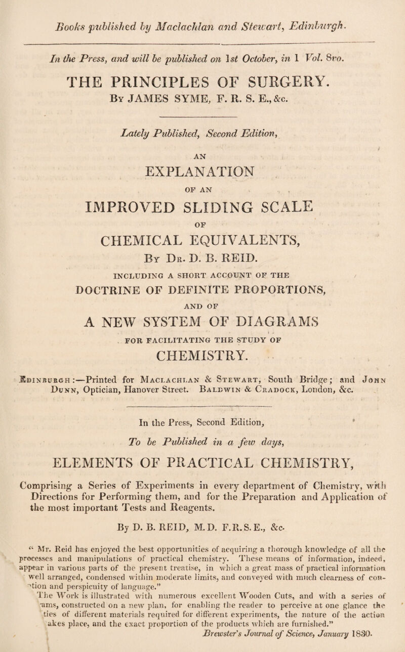 Books published by Maclaclilan and Stewart, Edinburgh. In the Press, and will be published on 1st October> in 1 Vol. Svo. THE PRINCIPLES OF SURGERY. By JAMES SYME, F. R. S. E., &c. Lately PublishedSecond Edition, AN EXPLANATION OF AN IMPROVED SLIDING SCALE i OF CHEMICAL EQUIVALENTS, By Dr. D. B. REID. INCLUDING A SHORT ACCOUNT OF THE DOCTRINE OF DEFINITE PROPORTIONS, AND OF A NEW SYSTEM OF DIAGRAMS FOR FACILITATING THE STUDY OF CHEMISTRY. Edinburgh:—Printed for Maclachlan & Stewart, South Bridge; and John Dunn, Optician, Hanover Street. Baldwin & Cradock, London, &c. In the Press, Second Edition, To be Published in a few days, ELEMENTS OF PRACTICAL CHEMISTRY, Comprising a Series of Experiments in every department of Chemistry, with Directions for Performing them, and for the Preparation and Application of the most important Tests and Reagents. By D. B. REID, M. D. F.R.S.E., &c- “ Mr. Reid has enjoyed the best opportunities of acquiring a thorough knowledge of all the processes and manipulations of practical chemistry. These means of information, indeed, appear in various parts of the present treatise, in which a great mass of practical information well arranged, condensed within moderate limits, and conveyed with much clearness of con¬ ation and perspicuity of language.” The Work is illustrated with numerous excellent Wooden Cuts, and with a series of •ams, constructed on a new plan, for enabling the reader to perceive at one glance the ties of different materials required for different experiments, the nature of the action akes place, and the exact proportion of the products which are furnished.” Brewster's Journal of Science, January 1830.