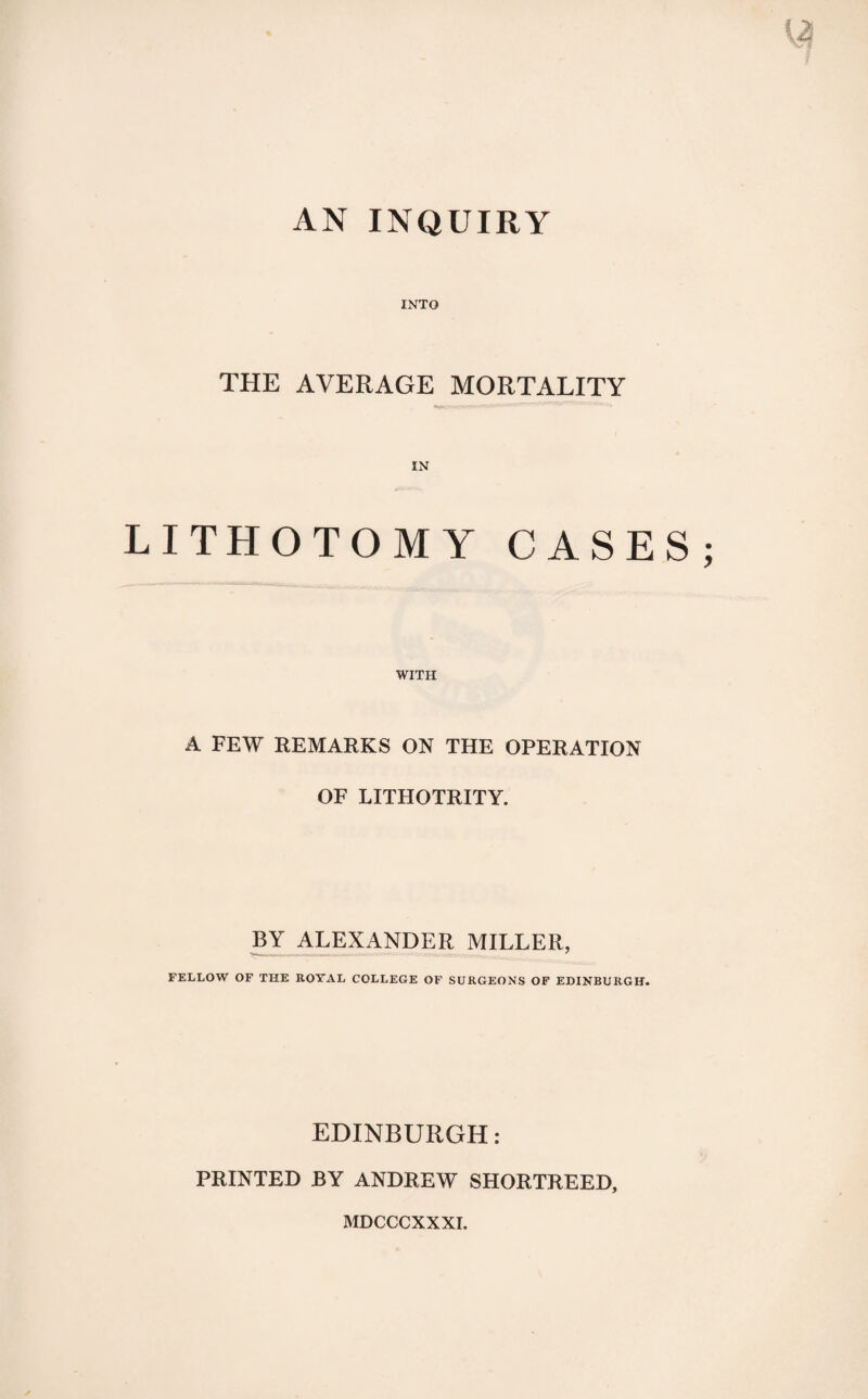 AN INQUIRY INTO THE AVERAGE MORTALITY LITHOTOMY CASES WITH A FEW REMARKS ON THE OPERATION OF LITHOTRITY. BY ALEXANDER MILLER, FELLOW OF THE ROYAL COLLEGE OF SURGEONS OF EDINBURGH. EDINBURGH: PRINTED BY ANDREW SHORTREED, MDCCCXXXI.