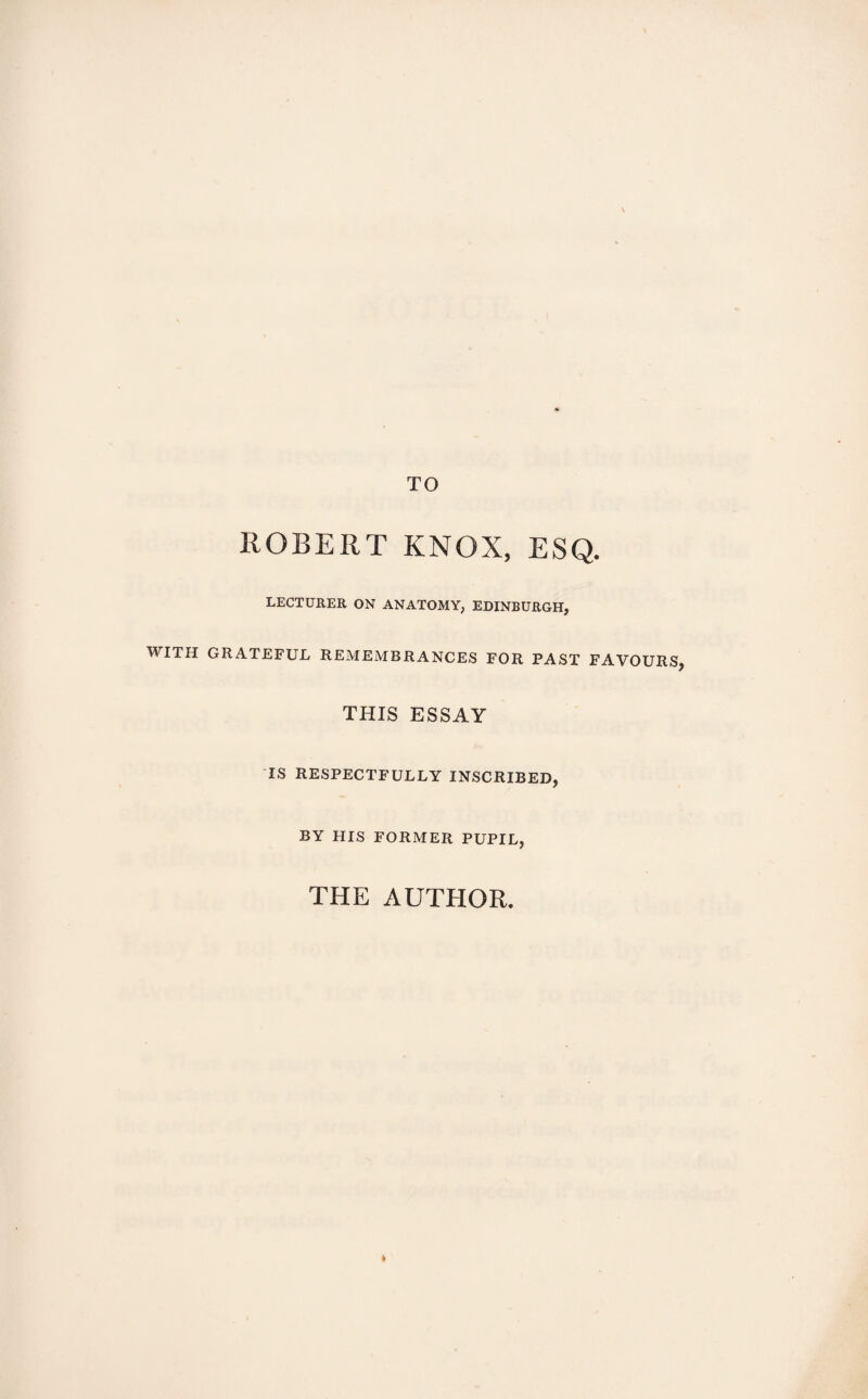 TO ROBERT KNOX, ESQ. LECTURER ON ANATOMY, EDINBURGH, WITH GRATEFUL REMEMBRANCES FOR PAST FAVOURS, THIS ESSAY IS RESPECTFULLY INSCRIBED, BY HIS FORMER PUPIL, THE AUTHOR. *