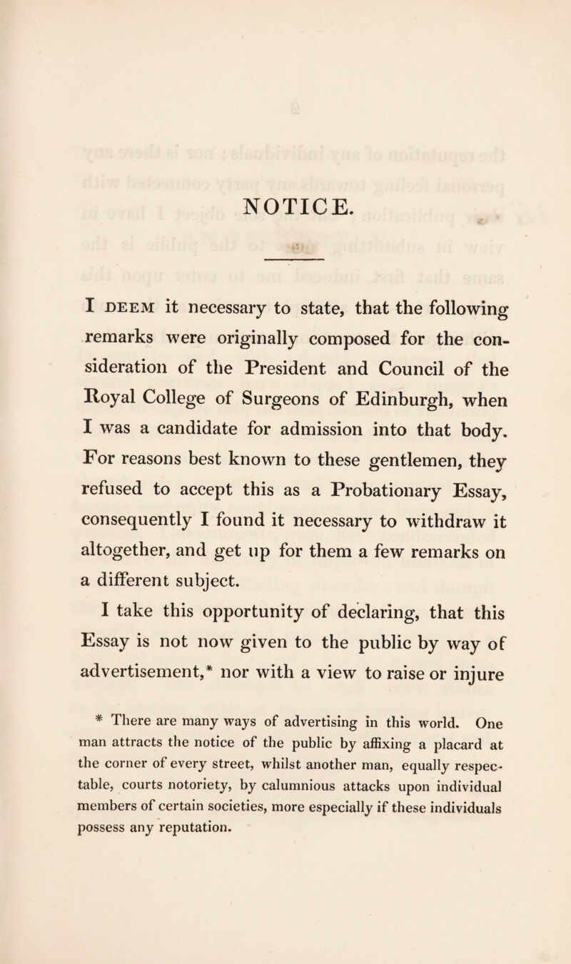 NOTICE. I deem it necessary to state, that the following remarks were originally composed for the con¬ sideration of the President and Council of the Royal College of Surgeons of Edinburgh, when I was a candidate for admission into that body. For reasons best known to these gentlemen, they refused to accept this as a Probationary Essay, consequently I found it necessary to withdraw it altogether, and get up for them a few remarks on a different subject. I take this opportunity of declaring, that this Essay is not now given to the public by way of advertisement,* nor with a view to raise or injure * There are many ways of advertising in this world. One man attracts the notice of the public by affixing a placard at the corner of every street, whilst another man, equally respec¬ table, courts notoriety, by calumnious attacks upon individual members of certain societies, more especially if these individuals possess any reputation.