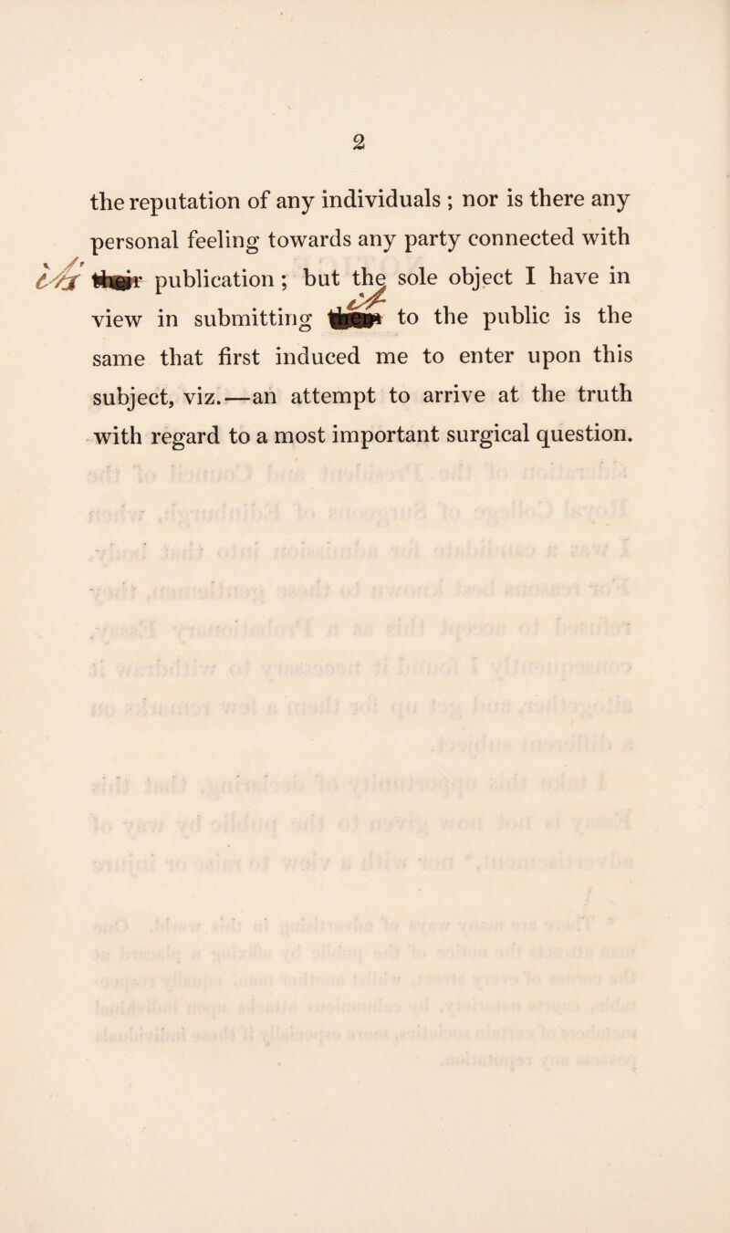 v /* the reputation of any individuals ; nor is there any personal feeling towards any party connected with publication ; but the sole object I have in view in submitting tpjp to the public is the same that first induced me to enter upon this subject, viz.—an attempt to arrive at the truth with regard to a most important surgical question.