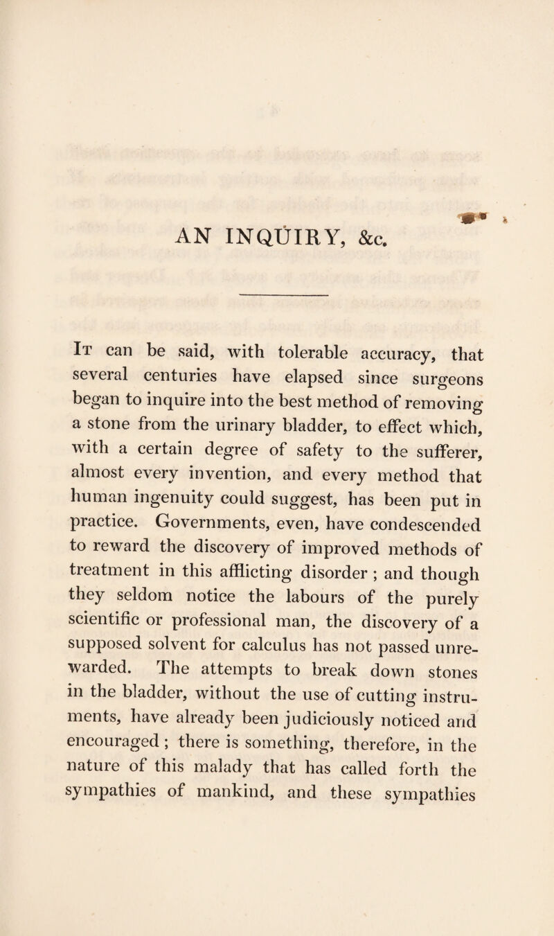 AN INQUIRY, &c. It can be said, with tolerable accuracy, that several centuries have elapsed since surgeons began to inquire into the best method of removing a stone from the urinary bladder, to effect which, with a certain degree of safety to the sufferer, almost every invention, and every method that human ingenuity could suggest, has been put in practice. Governments, even, have condescended to reward the discovery of improved methods of treatment in this afflicting disorder ; and though they seldom notice the labours of the purely scientific or professional man, the discovery of a supposed solvent for calculus has not passed unre¬ warded. The attempts to break down stones in the bladder, without the use of cutting instru¬ ments, have already been judiciously noticed and encouraged; there is something, therefore, in the nature of this malady that has called forth the sympathies of mankind, and these sympathies