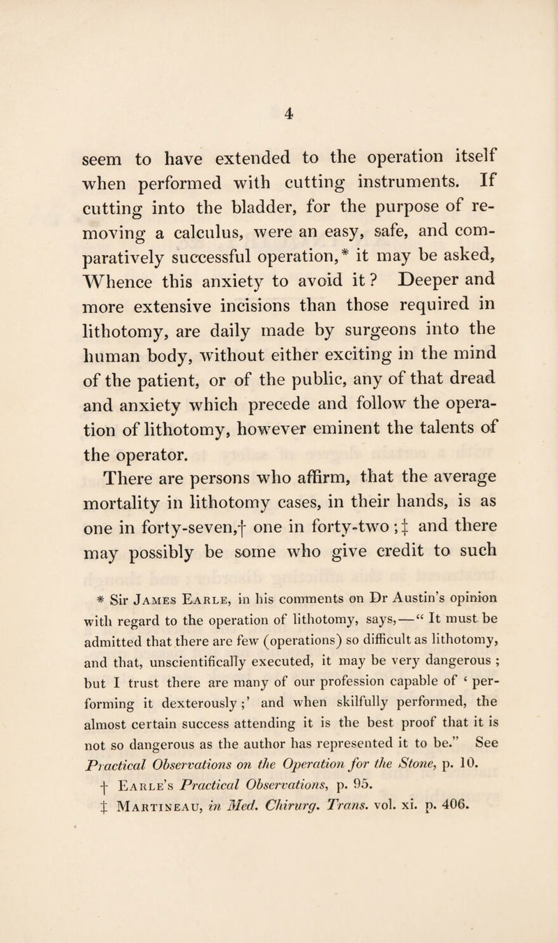 seem to have extended to the operation itself when performed with cutting instruments. If cutting into the bladder, for the purpose of re¬ moving a calculus, were an easy, safe, and com¬ paratively successful operation,* it may be asked, Whence this anxiety to avoid it ? Deeper and more extensive incisions than those required in lithotomy, are daily made by surgeons into the human body, without either exciting in the mind of the patient, or of the public, any of that dread and anxiety which precede and follow the opera¬ tion of lithotomy, however eminent the talents of the operator. There are persons who affirm, that the average mortality in lithotomy cases, in their hands, is as one in forty-seven,f one in forty-two and there may possibly be some who give credit to such * Sir James Earle, in his comments on Dr Austin’s opinion with regard to the operation of lithotomy, says, — “ It must be admitted that there are few (operations) so difficult as lithotomy, and that, unscientifically executed, it may be very dangerous ; but I trust there are many of our profession capable of 4 per¬ forming it dexterously;’ and when skilfully performed, the almost certain success attending it is the best proof that it is not so dangerous as the author has represented it to be.” See Practical Observations on the Operation for the Stone, p. 10. •j- Earle’s Practical Observations, p. 95. % Martineau, in Med. Chirurg. Trans, vol. xi. p. 406.