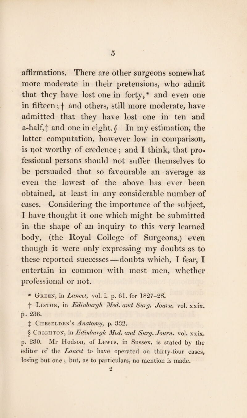 affirmations. There are other surgeons somewhat more moderate in their pretensions, who admit that they have lost one in forty,* and even one in fifteen; f and others, still more moderate, have admitted that they have lost one in ten and a-half,^: and one in eighty In my estimation, the latter computation, however low in comparison, is not worthy of credence; and I think, that pro¬ fessional persons should not suffer themselves to be persuaded that so favourable an average as even the lowest of the above has ever been obtained, at least in any considerable number of cases. Considering the importance of the subject, I have thought it one which might be submitted in the shape of an inquiry to this very learned body, (the Hoyal College of Surgeons,) even though it were only expressing my doubts as to these reported successes — doubts which, I fear, I entertain in common with most men, whether professional or not. * Green, in Lancet, vol. i. p. 61. for 1827-28. f Liston, in Edinburgh Med. and Surg. Journ. vol. xxix. p. 236. J Cheselden’s Anatomy, p. 332. § Crighton, in Edinburgh Med. and Surg. Journ. vol. xxix. p. 230. Mr Hodson, of Lewes, in Sussex, is stated by the editor of the Lancet to have operated on thirty-four cases, losing but one ; but, as to particulars, no mention is made. o