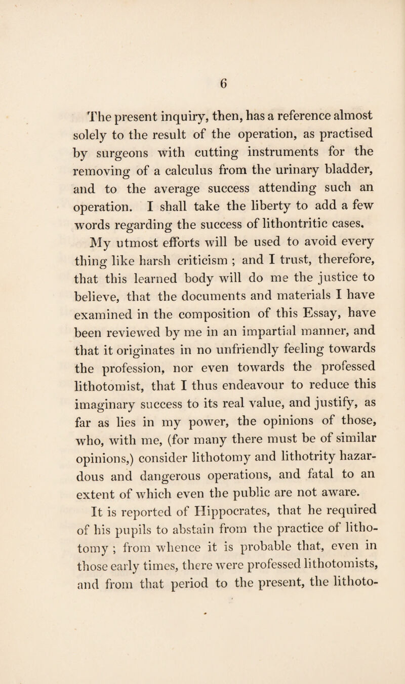 The present inquiry, then, has a reference almost solely to the result of the operation, as practised by surgeons with cutting instruments for the removing of a calculus from the urinary bladder, and to the average success attending such an operation. I shall take the liberty to add a few words regarding the success of lithontritic cases. My utmost efforts will be used to avoid every thing like harsh criticism ; and I trust, therefore, that this learned body will do me the justice to believe, that the documents and materials I have examined in the composition of this Essay, have been reviewed by me in an impartial manner, and that it originates in no unfriendly feeling towards the profession, nor even towards the professed lithotomist, that I thus endeavour to reduce this imaginary success to its real value, and justify, as far as lies in my power, the opinions of those, who, with me, (for many there must be of similar opinions,) consider lithotomy and lithotrity hazar¬ dous and dangerous operations, and fatal to an extent of which even the public are not aware. It is reported of Hippocrates, that he required of his pupils to abstain from the practice of litho¬ tomy ; from whence it is probable that, even in those early times, there were professed lithotomists, and from that period to the present, the lithoto-