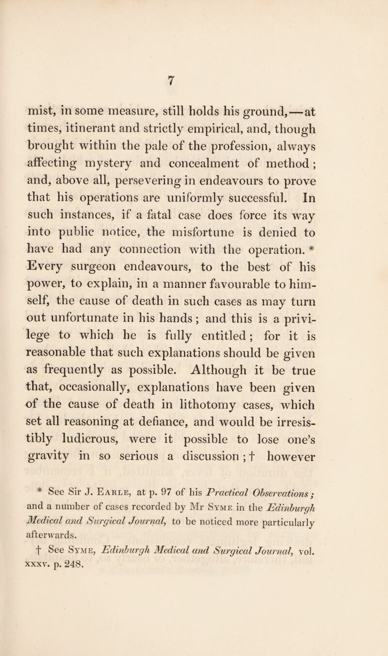 mist, in some measure, still holds his ground, — at times, itinerant and strictly empirical, and, though brought within the pale of the profession, always affecting mystery and concealment of method ; and, above all, persevering in endeavours to prove that his operations are uniformly successful. In such instances, if a fatal case does force its way into public notice, the misfortune is denied to have had any connection with the operation. # Every surgeon endeavours, to the best of his power, to explain, in a manner favourable to him¬ self, the cause of death in such cases as may turn out unfortunate in his hands ; and this is a privi¬ lege to which he is fully entitled; for it is reasonable that such explanations should be given as frequently as possible. Although it be true that, occasionally, explanations have been given of the cause of death in lithotomy cases, which set all reasoning at defiance, and would be irresis¬ tibly ludicrous, were it possible to lose one’s gravity in so serious a discussion; + however * See Sir J. Earle, at p. 97 of his Practical Observations; and a number of cases recorded by Mr Syme in the Edinburgh Medical and Surgical Journal, to be noticed more particularly afterwards. f See Syme, Edinburgh Medical and Surgical Journal, vol. xxxv. p. 248.