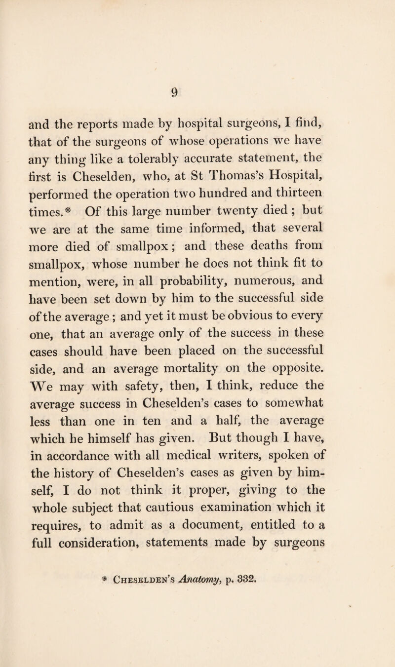 and the reports made by hospital surgeons, I find, that of the surgeons of whose operations we have any thing like a tolerably accurate statement, the first is Cheselden, who, at St Thomas’s Hospital, performed the operation two hundred and thirteen times.* Of this large number twenty died ; but we are at the same time informed, that several more died of smallpox; and these deaths from smallpox, whose number he does not think fit to mention, were, in all probability, numerous, and have been set down by him to the successful side of the average ; and yet it must be obvious to every one, that an average only of the success in these cases should have been placed on the successful side, and an average mortality on the opposite. We may with safety, then, I think, reduce the average success in Cheselden’s cases to somewhat less than one in ten and a half, the average which he himself has given. But though I have, in accordance with all medical writers, spoken of the history of Cheselden’s cases as given by him¬ self, I do not think it proper, giving to the whole subject that cautious examination which it requires, to admit as a document, entitled to a full consideration, statements made by surgeons