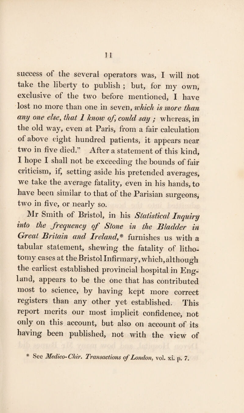 n success of the several operators was, I will not take the liberty to publish ; but, for my own, exclusive of the two before mentioned, I have lost no more than one in seven, which is more than any one else, that 1 know of, could say ; whereas, in the old way, even at Paris, from a fair calculation of above eight hundred patients, it appears near two in five died.” After a statement of this kind, I hope I shall not be exceeding the bounds of fair criticism, if, setting aside his pretended averages, we take the average fatality, even in his hands, to have been similar to that of the Parisian surgeons, two in five, or nearly so. Mr Smith of Bristol, in his Statistical Inquiry into the frequency of Stone in the Bladder in Great Britain and Ireland furnishes us with a tabular statement, shewing the fatality of litho¬ tomy cases at the Bristol Infirmary, which, although the earliest established provincial hospital in Eng¬ land, appears to be the one that has contributed most to science, by having kept more correct registers than any other yet established. This report merits our most implicit confidence, not only on this account, but also on account of its having been published, not with the view of