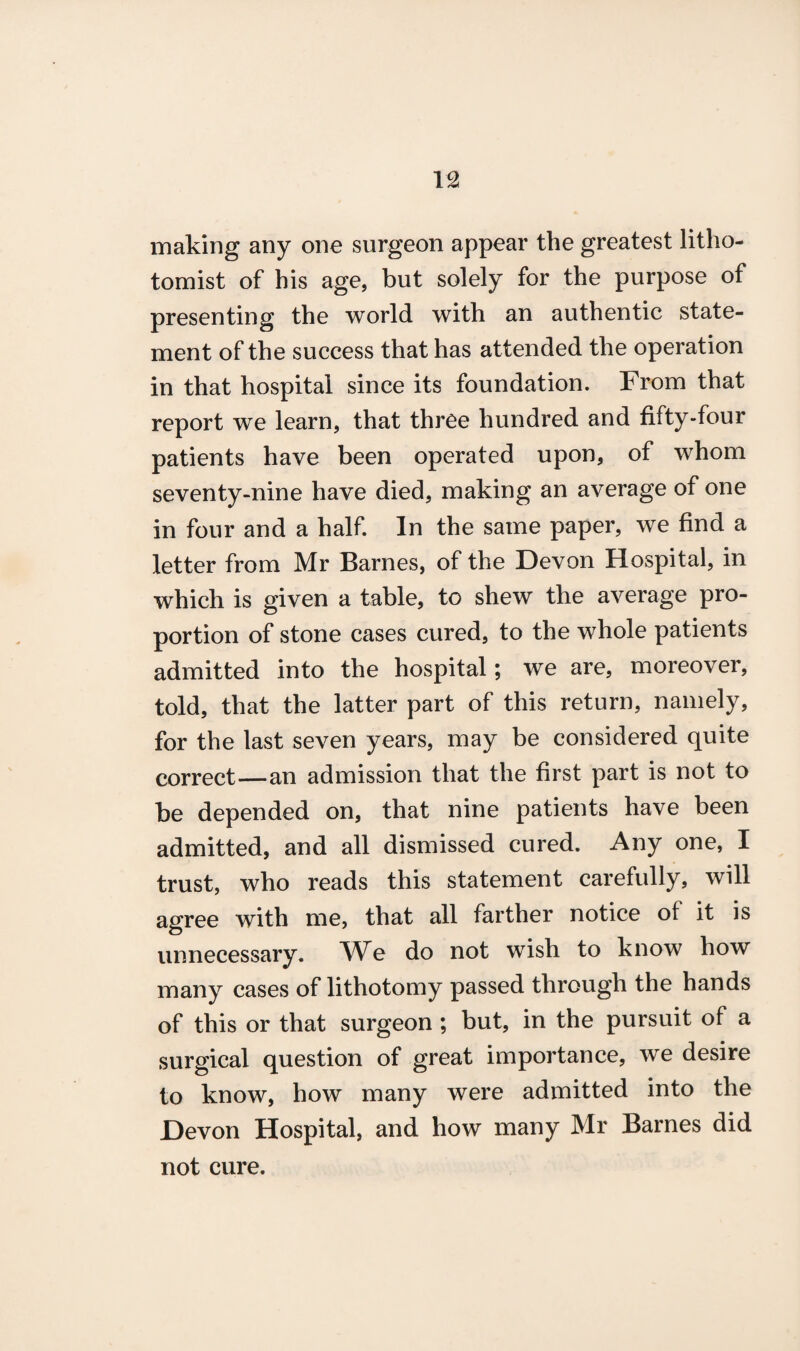 making any one surgeon appear the greatest litho- tomist of his age, but solely for the purpose of presenting the world with an authentic state¬ ment of the success that has attended the operation in that hospital since its foundation. From that report we learn, that three hundred and fifty-four patients have been operated upon, of whom seventy-nine have died, making an average of one in four and a half. In the same paper, we find a letter from Mr Barnes, of the Devon Hospital, in which is given a table, to shew the average pro¬ portion of stone cases cured, to the whole patients admitted into the hospital; we are, moreover, told, that the latter part of this return, namely, for the last seven years, may be considered quite correct—an admission that the first part is not to be depended on, that nine patients have been admitted, and all dismissed cured. Any one, I trust, who reads this statement carefully, will agree with me, that all farther notice of it is unnecessary. We do not wish to know how many cases of lithotomy passed through the hands of this or that surgeon ; but, in the pursuit of a surgical question of great importance, we desire to know, how many were admitted into the Devon Hospital, and how many Mr Barnes did not cure.