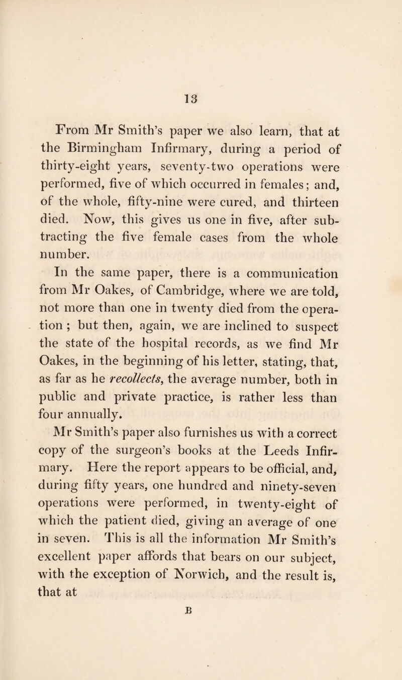 From Mr Smith’s paper we also learn, that at the Birmingham Infirmary, during a period of thirty-eight years, seventy-two operations were performed, five of which occurred in females; and, of the whole, fifty-nine were cured, and thirteen died. Now, this gives us one in five, after sub¬ tracting the five female cases from the whole number. In the same paper, there is a communication from Mr Oakes, of Cambridge, where we are told, not more than one in twenty died from the opera¬ tion ; but then, again, we are inclined to suspect the state of the hospital records, as we find Mr Oakes, in the beginning of his letter, stating, that, as far as he recollects, the average number, both in public and private practice, is rather less than four annually. Mr Smith’s paper also furnishes us with a correct copy of the surgeon’s books at the Leeds Infir¬ mary. Here the report appears to be official, and, during fifty years, one hundred and ninety-seven operations were performed, in twenty-eight of which the patient died, giving an average of one in seven. This is all the information Mr Smith’s excellent paper affords that bears on our subject, with the exception of Norwich, and the result is, that at B