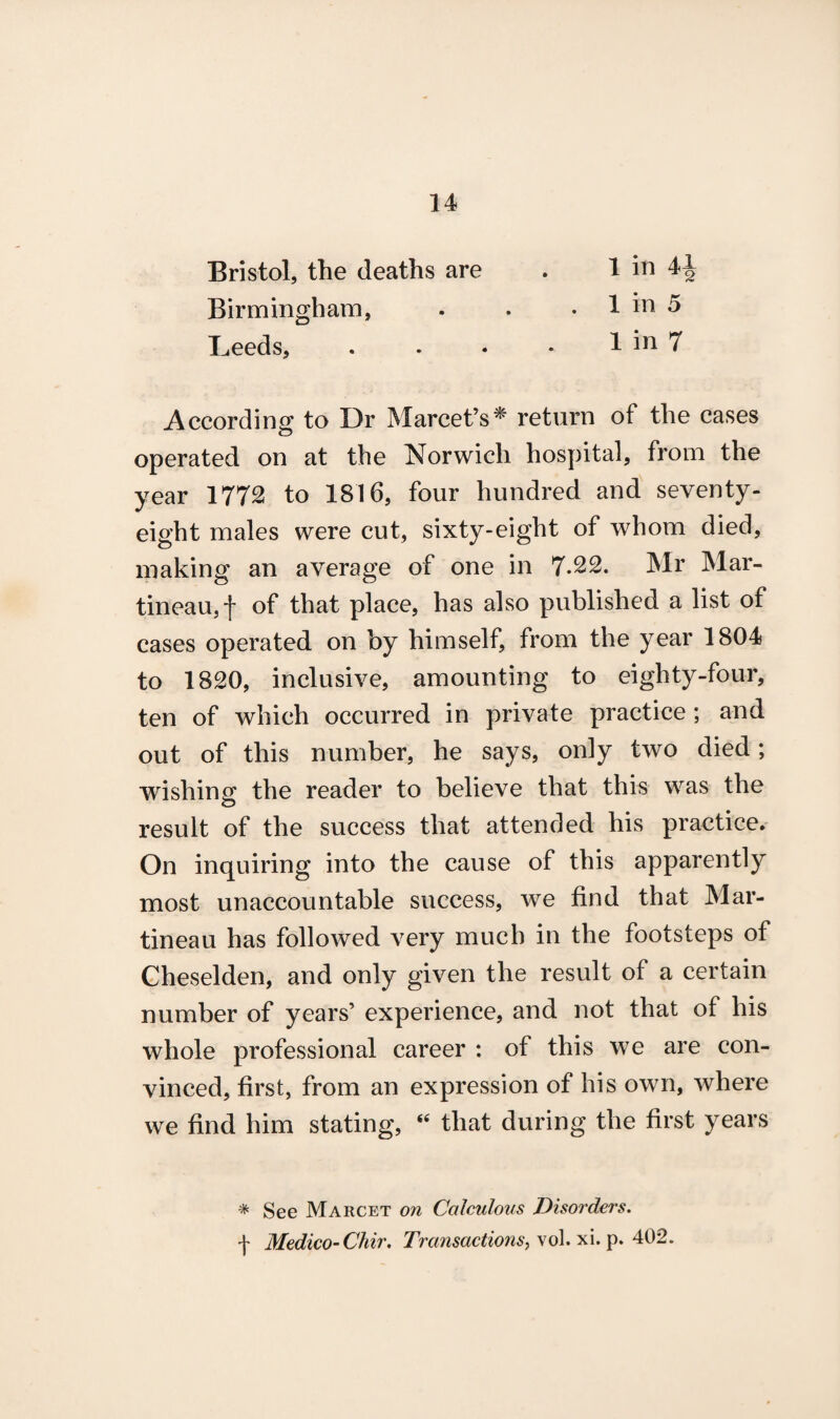 Bristol, the deaths are . 1 in Birmingham, . . . 1 in 5 Leeds, . . . • 1 in 7 According to Dr Marcet’s^ return of the cases operated on at the Norwich hospital, from the year 1772 to 1816, four hundred and seventy- eight males were cut, sixty-eight of whom died, making an average of one in 7.22. Mr Mar- tineau,f of that place, has also published a list of cases operated on by himself, from the year 1804 to 1820, inclusive, amounting to eighty-four, ten of which occurred in private practice; and out of this number, he says, only two died; wishing the reader to believe that this was the result of the success that attended his practice. On inquiring into the cause of this apparently most unaccountable success, we find that Mar- tineau has followed very much in the footsteps of Cheselden, and only given the result of a certain number of years’ experience, and not that of his whole professional career : of this we are con¬ vinced, first, from an expression of his own, where we find him stating, “ that during the first years * See Marcet on Calculous Disorders. f Medico-Chir. Transactions, vol. xi. p. 402.