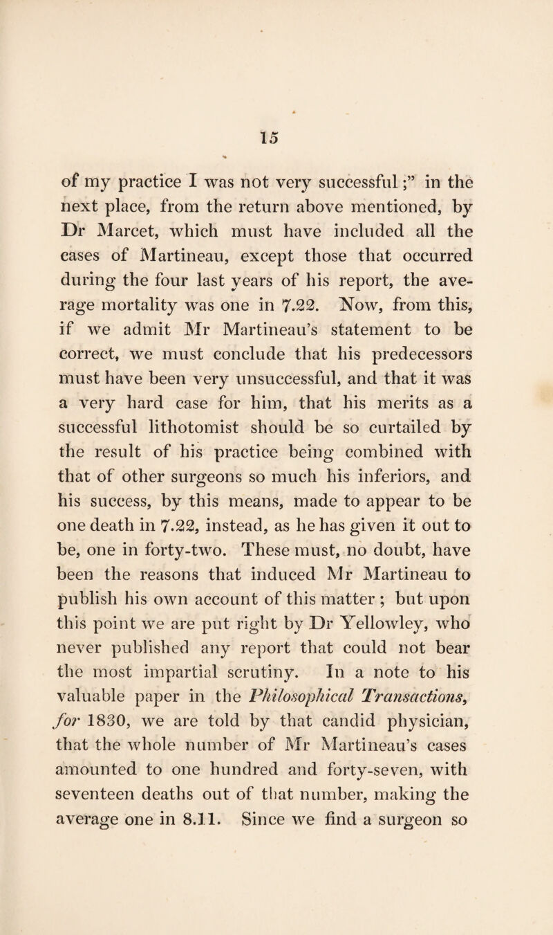 of my practice I was not very successfulin the next place, from the return above mentioned, by Dr Marcet, which must have included all the cases of Martineau, except those that occurred during the four last years of his report, the ave¬ rage mortality was one in 7.22. Now, from this, if we admit Mr Martineau’s statement to be correct, we must conclude that his predecessors must have been very unsuccessful, and that it was a very hard case for him, that his merits as a successful lithotomist should be so curtailed by the result of his practice being combined with that of other surgeons so much his inferiors, and his success, by this means, made to appear to be one death in 7-22, instead, as he has given it out to be, one in forty-two. These must, no doubt, have been the reasons that induced Mr Martineau to publish his own account of this matter ; but upon this point we are put right by Dr Yellowley, who never published any report that could not bear the most impartial scrutiny. In a note to his valuable paper in the Philosophical Transactions, for 1830, we are told by that candid physician, that the whole number of Mr Martineau’s cases amounted to one hundred and forty-seven, with seventeen deaths out of that number, making the average one in 8.11. Since we find a surgeon so