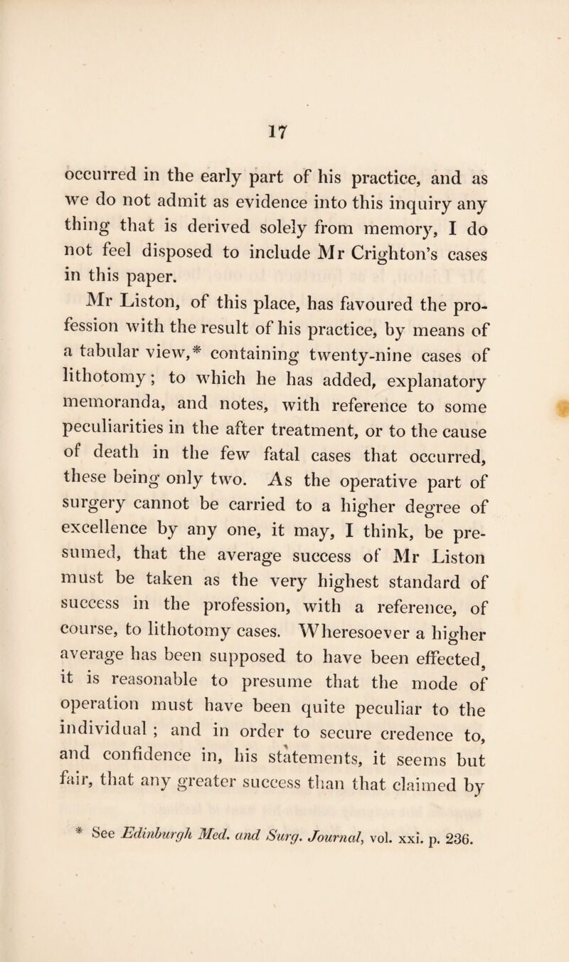 occurred in the early part of his practice, and as we do not admit as evidence into this inquiry any thing that is derived solely from memory, I do not feel disposed to include Mr Crighton’s cases in this paper. Mr Liston, of this place, has favoured the pro¬ fession with the result of his practice, by means of a tabular view,* containing twenty-nine cases of which he has added, explanatory memoranda, and notes, with reference to some peculiarities in the after treatment, or to the cause of death in the few fatal cases that occurred, these being only two. As the operative part of surgery cannot be carried to a higher degree of excellence by any one, it may, I think, be pre¬ sumed, that the average success of Mr Liston must be taken as the very highest standard of success in the profession, with a reference, of course, to lithotomy cases. Wheresoever a higher average has been supposed to have been effected, it is reasonable to presume that the mode of operation must have been quite peculiar to the individual ; and in order to secure credence to, and confidence in, his statements, it seems but fair, that any greater success than that claimed by