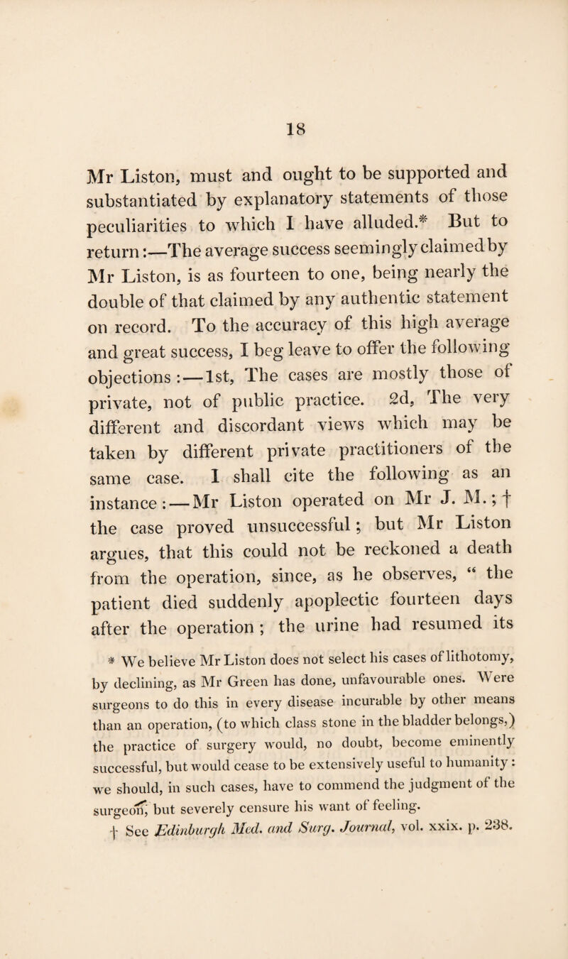 Mr Liston, must and ought to be supported and substantiated by explanatory statements of those peculiarities to which I have alluded.* But to return:—The average success seemingly claimed by Mr Liston, is as fourteen to one, being nearly the double of that claimed by any authentic statement on record. To the accuracy of this high a\eiage and great success, I beg leave to offer the following objections : — 1st, The cases are mostly those of private, not of public practice. 2d, The veiy different and discordant views which may be taken by different private practitioners of the same case. I shall cite the following as an instance: — Mr Liston operated on Mr J. M.; j* the case proved unsuccessful; but Mr Liston argues, that this could not be reckoned a death from the operation, since, as he observes, 44 the patient died suddenly apoplectic fourteen days after the operation ; the urine had resumed its * We believe Mr Liston does not select his cases of lithotomy, by declining, as Mr Green has done, unfavourable ones. Were surgeons to do this in every disease incurable by othei means than an operation, (to which class stone in the bladder belongs,) the practice of surgery would, no doubt, become eminently successful, but would cease to be extensively useful to humanity: we should, in such cases, have to commend the judgment of the surgeon, but severely censure his want of feeling.