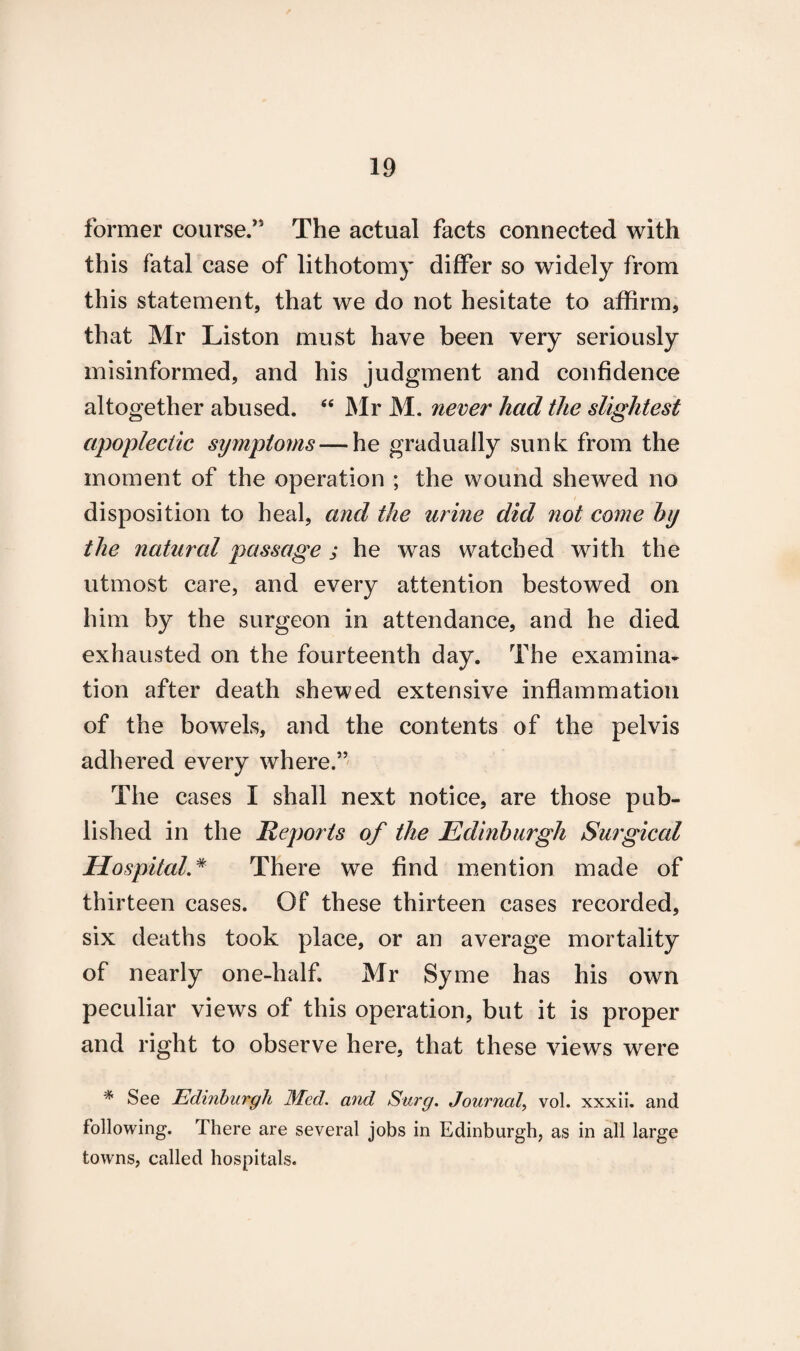former course.” The actual facts connected with this fatal case of lithotomy differ so widely from this statement, that we do not hesitate to affirm, that Mr Liston must have been very seriously misinformed, and his judgment and confidence altogether abused. 44 Mr M. never had the slightest apoplectic symptoms — he gradually sunk from the moment of the operation ; the wound shewed no disposition to heal, and the urine did not come hy the natural passage ; he was watched with the utmost care, and every attention bestowed on him by the surgeon in attendance, and he died exhausted on the fourteenth day. The examina¬ tion after death shewed extensive inflammation of the bowels, and the contents of the pelvis adhered every where.” The cases I shall next notice, are those pub¬ lished in the Reports of the Edinburgh Surgical Hospital.# There we find mention made of thirteen cases. Of these thirteen cases recorded, six deaths took place, or an average mortality of nearly one-half. Mr Syme has his own peculiar views of this operation, but it is proper and right to observe here, that these views were * See Edinburgh Med. and Surg. Journal, vol. xxxii. and following. There are several jobs in Edinburgh, as in all large towns, called hospitals.