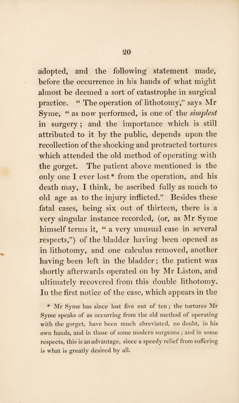 adopted, and the following statement made, before the occurrence in his hands of what might almost be deemed a sort of catastrophe in surgical practice. “ The operation of lithotomy,” says Mr Syme, “ as now performed, is one of the simplest in surgery; and the importance which is still attributed to it by the public, depends upon the recollection of the shocking and protracted tortures which attended the old method of operating with the gorget. The patient above mentioned is the only one I ever lost* from the operation, and his death may, I think, be ascribed fully as much to old age as to the injury inflicted.” Besides these fatal cases, being six out of thirteen, there is a very singular instance recorded, (or, as Mr Syme himself terms it, “ a very unusual case in several respects,”) of the bladder having been opened as in lithotomy, and one calculus removed, another having been left in the bladder; the patient was shortly afterwards operated on by Mr Liston, and ultimately recovered from this double lithotomy. In the first notice of the case, which appears in the # Mr Syme has since lost five out of ten ; the tortures Mr Syme speaks of as occurring from the old method of operating with the gorget, have been much abreviated, no doubt, in his own hands, and in those of some modern surgeons ; and in some respects, this is an advantage, since a speedy relief from suffering is what is greatly desired by all.