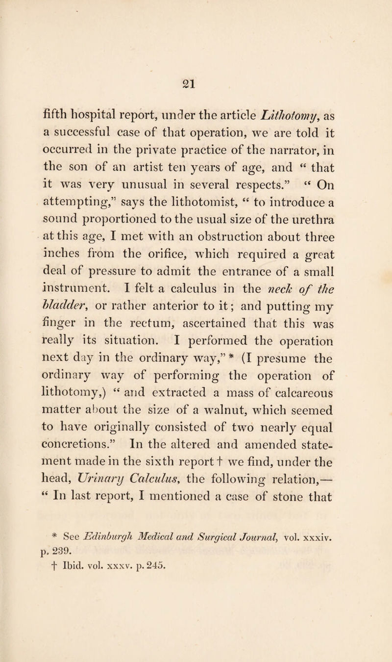 fifth hospital report, under the article Lithotomy, as a successful case of that operation, we are told it occurred in the private practice of the narrator, in the son of an artist ten years of age, and “ that it was very unusual in several respects.” <e On attempting,” says the lithotomist, “ to introduce a sound proportioned to the usual size of the urethra at this age, I met with an obstruction about three inches from the orifice, which required a great deal of pressure to admit the entrance of a small instrument. I felt a calculus in the neck of the bladder, or rather anterior to it; and putting my finger in the rectum, ascertained that this was really its situation. I performed the operation next day in the ordinary way,” * (I presume the ordinary way of performing the operation of lithotomy,) “ and extracted a mass of calcareous matter about the size of a walnut, which seemed to have originally consisted of two nearly equal concretions.” In the altered and amended state¬ ment made in the sixth report t we find, under the head, Urinary Calculus, the following relation,— “ In last report, I mentioned a case of stone that * See Edinburgh Medical and Surgical Journal, vol. xxxiv. p, 239. f Ibid. vol. xxxv. p. 245.