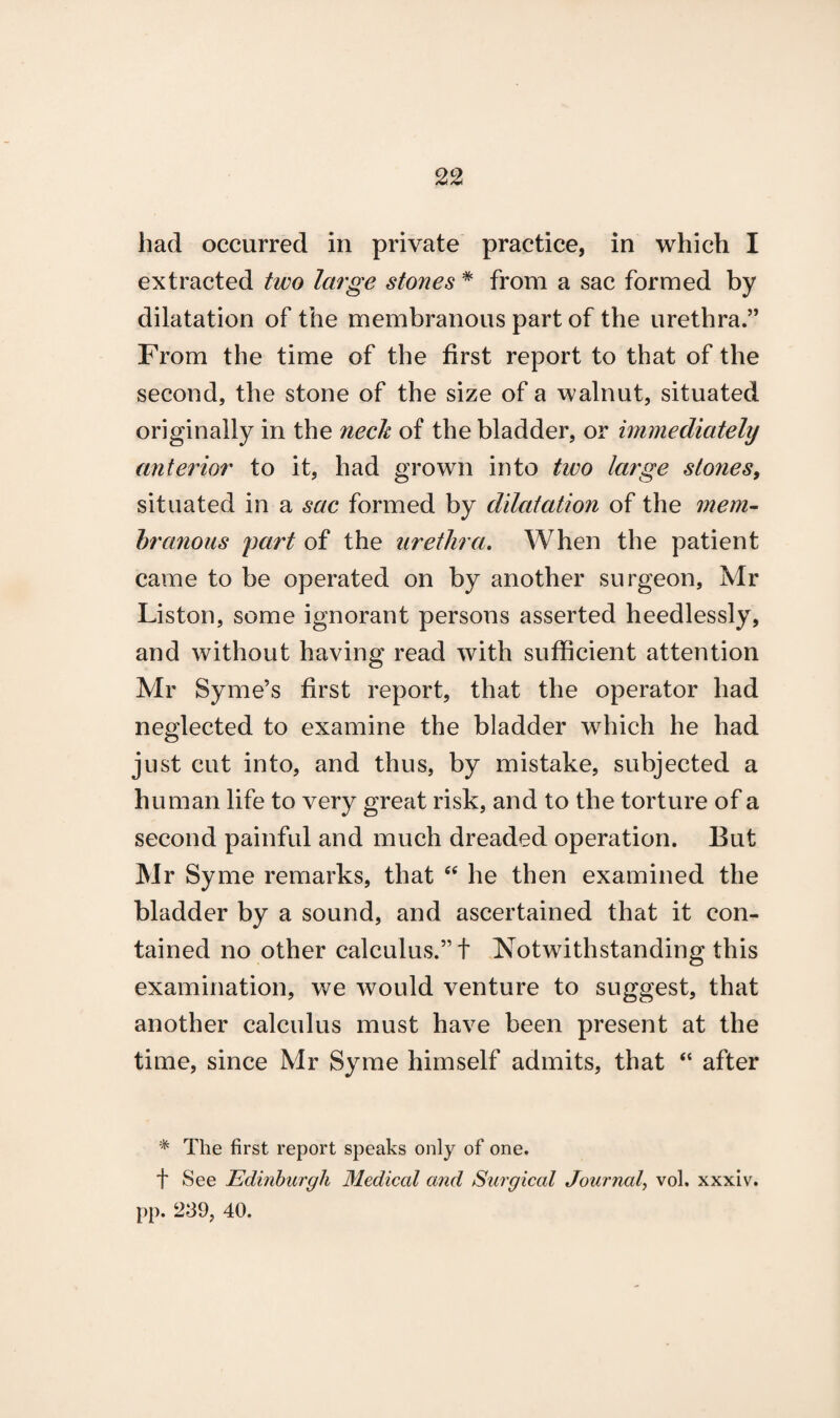 had occurred in private practice, in which I extracted two large stones # from a sac formed by dilatation of the membranous part of the urethra.” From the time of the first report to that of the second, the stone of the size of a walnut, situated originally in the neck of the bladder, or immediately anterior to it, had grown into two large stones, situated in a sac formed by dilatation of the mem¬ branous part of the urethra. When the patient came to be operated on by another surgeon, Mr Liston, some ignorant persons asserted heedlessly, and without having read with sufficient attention Mr Syme’s first report, that the operator had neglected to examine the bladder which he had just cut into, and thus, by mistake, subjected a human life to very great risk, and to the torture of a second painful and much dreaded operation. But Mr Syme remarks, that “ he then examined the bladder by a sound, and ascertained that it con¬ tained no other calculus.” f Notwithstanding this examination, we would venture to suggest, that another calculus must have been present at the time, since Mr Syme himself admits, that “ after * The first report speaks only of one. f See Edinburgh Medical and Surgical Journal, vol. xxxiv. pp. 239, 40.
