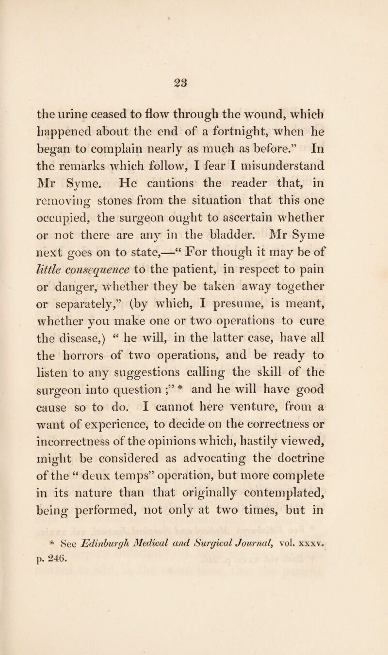 the urine ceased to flow through the wound, which happened about the end of a fortnight, when he began to complain nearly as much as before.” In the remarks which follow, I fear I misunderstand Mr Syme. He cautions the reader that, in removing stones from the situation that this one occupied, the surgeon ought to ascertain whether or not there are any in the bladder. Mr Syme next goes on to state,—“ For though it may be of little consequence to the patient, in respect to pain or danger, whether they be taken away together or separately,” (by which, I presume, is meant, whether you make one or two operations to cure the disease,) “ he will, in the latter case, have all the horrors of two operations, and be ready to listen to any suggestions calling the skill of the surgeon into question * and he will have good cause so to do. I cannot here venture, from a want of experience, to decide on the correctness or incorrectness of the opinions which, hastily viewed, might be considered as advocating the doctrine of the “ deux temps” operation, but more complete in its nature than that originally contemplated, being performed, not only at two times, but in * Sec Edinburgh Medical and Surgical Journal, vol. xxxv. p. 246.