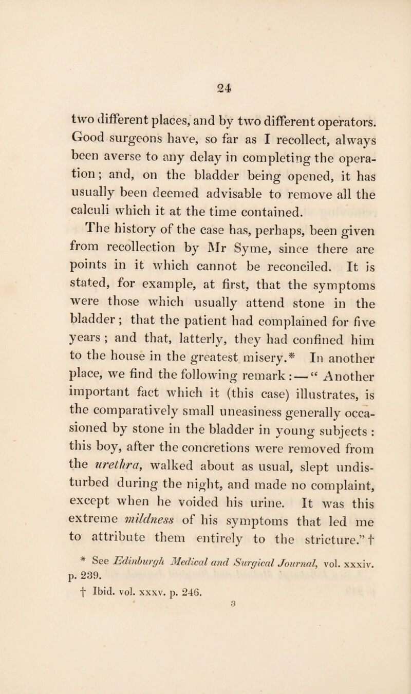 two different places, and by two different operators. Good surgeons have, so far as I recollect, always been averse to any delay in completing the opera¬ tion ; and, on the bladder being opened, it has usually been deemed advisable to remove all the calculi which it at the time contained. .The history of the case has, perhaps, been given from recollection by Mr Syme, since there are points in it which cannot be reconciled. It is stated, for example, at first, that the symptoms were those which usually attend stone in the bladder ; that the patient had complained for five years ; and that, latterly, they had confined him to the house in the greatest misery.* In another place, we find the following remark: — “ Another important fact which it (this case) illustrates, is the comparatively small uneasiness generally occa¬ sioned by stone in the bladder in young subjects : this boy, after the concretions were removed from the urethra, walked about as usual, slept undis¬ turbed during the night, and made no complaint, except when he voided his urine. It was this extreme mildness of his symptoms that led me to attribute them entirely to the stricture.” t % See Edinburgh Medical and Surgical Journal vol. xxxiv. p. 239. f Ibid. vol. xxxv. p. 246. 3