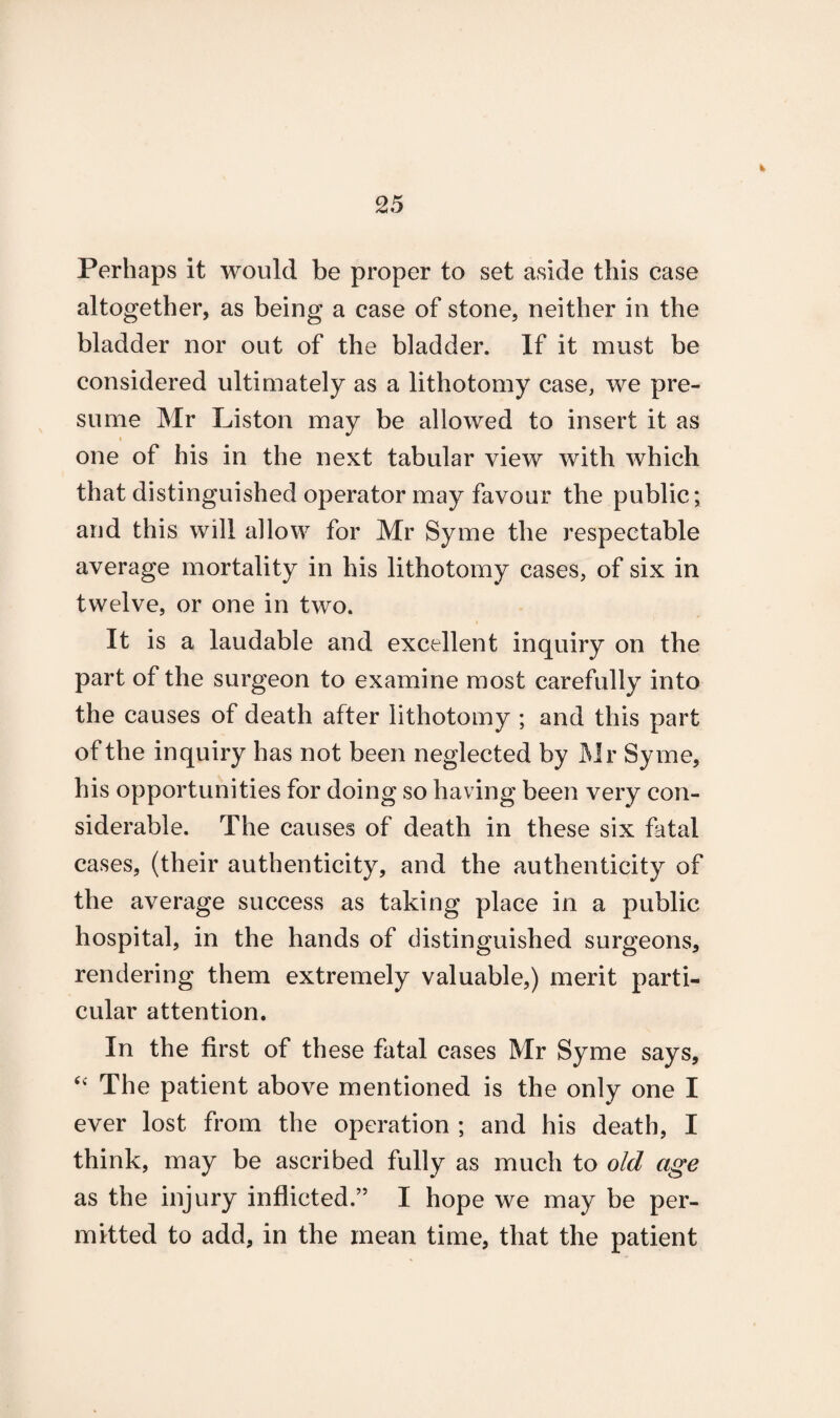 Perhaps it would be proper to set aside this case altogether, as being a case of stone, neither in the bladder nor out of the bladder. If it must be considered ultimately as a lithotomy case, we pre¬ sume Mr Liston may be allowed to insert it as i one of his in the next tabular view with which that distinguished operator may favour the public; and this will allow for Mr Syme the respectable average mortality in his lithotomy cases, of six in twelve, or one in two. It is a laudable and excellent inquiry on the part of the surgeon to examine most carefully into the causes of death after lithotomy ; and this part of the inquiry has not been neglected by Mr Syme, his opportunities for doing so having been very con¬ siderable. The causes of death in these six fatal cases, (their authenticity, and the authenticity of the average success as taking place in a public hospital, in the hands of distinguished surgeons, rendering them extremely valuable,) merit parti¬ cular attention. In the first of these fatal cases Mr Syme says, “ The patient above mentioned is the only one I ever lost from the operation ; and his death, I think, may be ascribed fully as much to old age as the injury inflicted.” I hope we may be per¬ mitted to add, in the mean time, that the patient