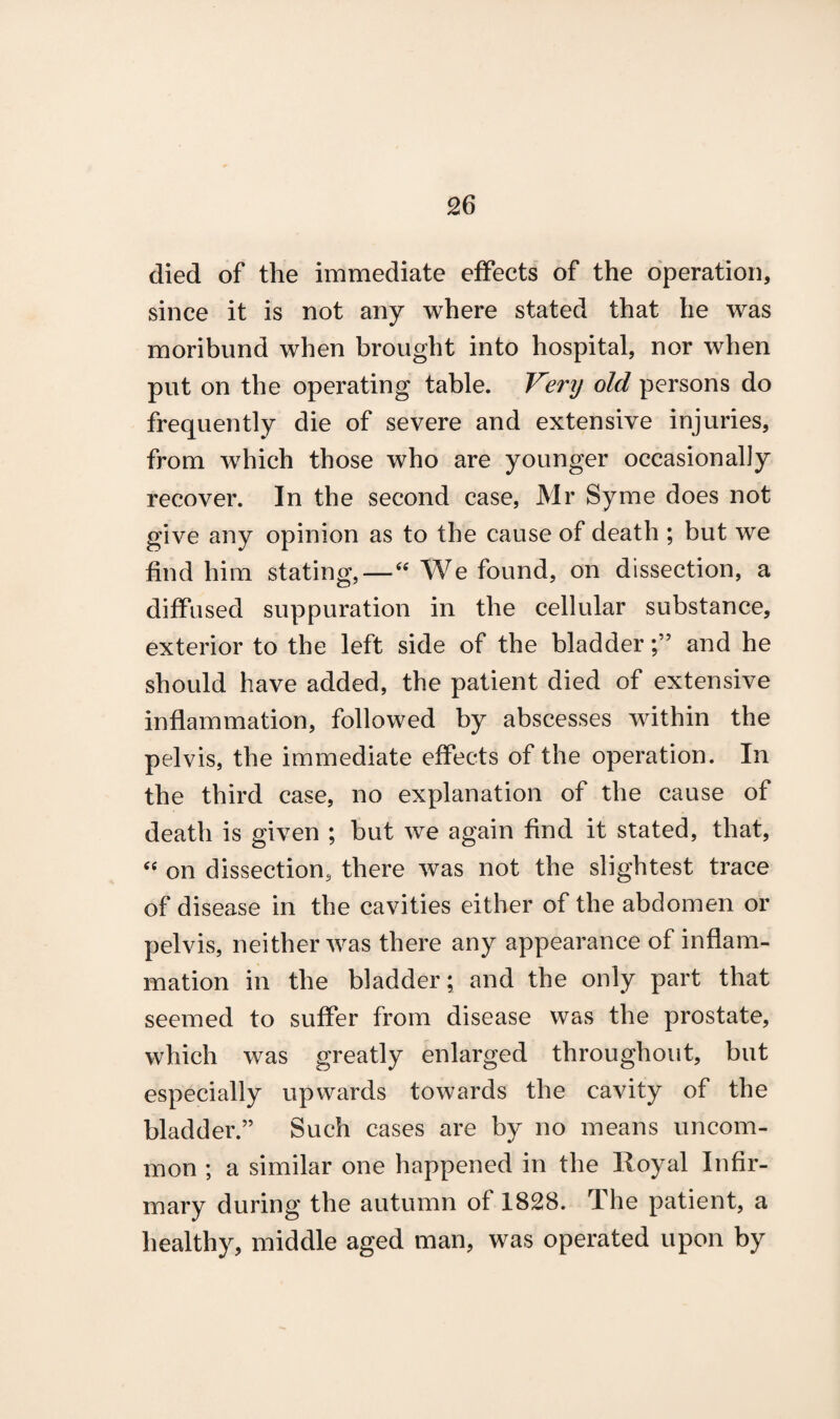 died of the immediate effects of the operation, since it is not any where stated that he was moribund when brought into hospital, nor when put on the operating table. Venj old persons do frequently die of severe and extensive injuries, from which those who are younger occasionally recover. In the second case, Mr Syme does not give any opinion as to the cause of death ; but we find him stating,—“ We found, on dissection, a diffused suppuration in the cellular substance, exterior to the left side of the bladderand he should have added, the patient died of extensive inflammation, followed by abscesses within the pelvis, the immediate effects of the operation. In the third case, no explanation of the cause of death is given ; but we again find it stated, that, “ on dissection, there was not the slightest trace of disease in the cavities either of the abdomen or pelvis, neither was there any appearance of inflam¬ mation in the bladder; and the only part that seemed to suffer from disease was the prostate, which was greatly enlarged throughout, but especially upwards towards the cavity of the bladder.” Such cases are by no means uncom¬ mon ; a similar one happened in the Royal Infir¬ mary during the autumn of 1828. The patient, a healthy, middle aged man, was operated upon by