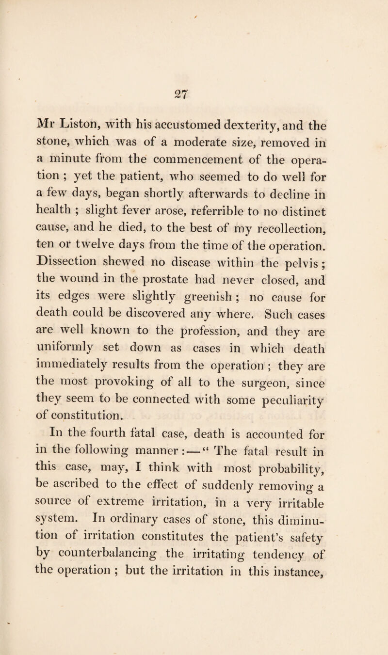 Mr Liston, with his accustomed dexterity, and the stone, which was of a moderate size, removed in a minute from the commencement of the opera¬ tion ; yet the patient, who seemed to do well for a few days, began shortly afterwards to decline in health ; slight fever arose, referrible to no distinct cause, and he died, to the best of my recollection, ten or twelve days from the time of the operation. Dissection shewed no disease within the pelvis ; the wound in the prostate had never closed, and its edges were slightly greenish ; no cause for death could be discovered any where. Such cases are well known to the profession, and they are uniformly set down as cases in which death immediately results from the operation ; they are the most provoking of all to the surgeon, since they seem to be connected with some peculiarity of constitution. In the fourth fatal case, death is accounted for in the following manner: — “ The fatal result in this case, may, I think with most probability, be ascribed to the effect of suddenly removing a source of extreme irritation, in a very irritable system. In ordinary cases of stone, this diminu¬ tion of irritation constitutes the patient’s safety by counterbalancing the irritating tendency of the operation ; but the irritation in this instance,