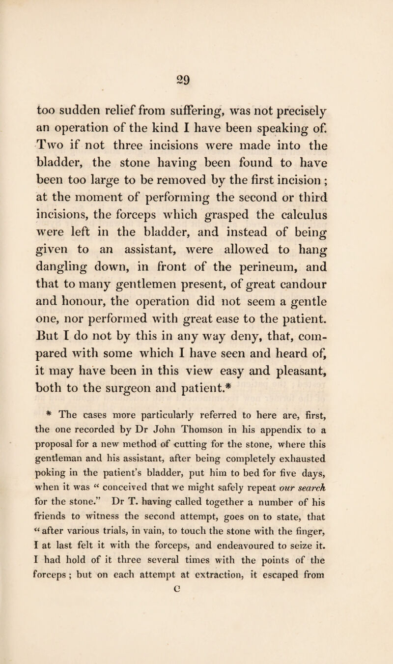 too sudden relief from suffering, was not precisely an operation of the kind I have been speaking of. Two if not three incisions were made into the bladder, the stone having been found to have been too large to be removed by the first incision ; at the moment of performing the second or third incisions, the forceps which grasped the calculus were left in the bladder, and instead of being given to an assistant, were allowed to hang dangling down, in front of the perineum, and that to many gentlemen present, of great candour and honour, the operation did not seem a gentle one, nor performed with great ease to the patient. But I do not by this in any way deny, that, com¬ pared with some which I have seen and heard of, it may have been in this view easy and pleasant, both to the surgeon and patient.* * The cases more particularly referred to here are, first, the one recorded by Dr John Thomson in his appendix to a proposal for a new method of cutting for the stone, where this gentleman and his assistant, after being completely exhausted poking in the patient’s bladder, put him to bed for five days, when it was “ conceived that we might safely repeat our search for the stone.” Dr T. having called together a number of his friends to witness the second attempt, goes on to state, that “ after various trials, in vain, to touch the stone with the finger, I at last felt it with the forceps, and endeavoured to seize it. I had hold of it three several times with the points of the forceps ; but on each attempt at extraction, it escaped from e