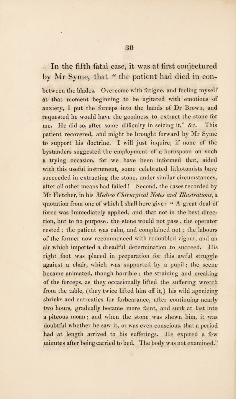 In the fifth fatal case, it was at first conjectured by Mr Syme, that “ the patient had died in con- between the blades. Overcome with fatigue, and feeling myself at that moment beginning to be agitated with emotions of anxiety, I put the forceps into the hands of Dr Brown, and requested he would have the goodness to extract the stone for me. He did so, after some difficulty in seizing it,” &c. This patient recovered, and might be brought forward by Mr Syme to support his doctrine. I will just inquire, if none of the bystanders suggested the employment of a hornspoon on such a trying occasion, for we have been informed that, aided with this useful instrument, some celebrated lithotomists have succeeded in extracting the stone, under similar circumstances, after all other means had failed! Second, the cases recorded by Mr Fletcher, in his Medico Chirurgical Notes and Illustrations, a quotation from one of which I shall here give : “ A great deal of force was immediately applied, and that not in the best direc¬ tion, but to no purpose; the stone would not pass ; the operator rested ; the patient was calm, and complained not; the labours of the former now recommenced with redoubled vigour, and an air which imported a dreadful determination to succeed. His right foot was placed in preparation for this awful struggle against a chair, which was supported by a pupil; the scene became animated, though horrible ; the straining and creaking of the forceps, as they occasionally lifted the suffering wretch from the table, (they twice lifted him off it,) his wild agonizing shrieks and entreaties for forbearance, after continuing nearly two hours, gradually became more faint, and sunk at last into a piteous moan; and when the stone was shewn him, it was doubtful whether he saw it, or was even conscious, that a period had at length arrived to his sufferings. He expired a few minutes after being carried to bed. The body was not examined.”