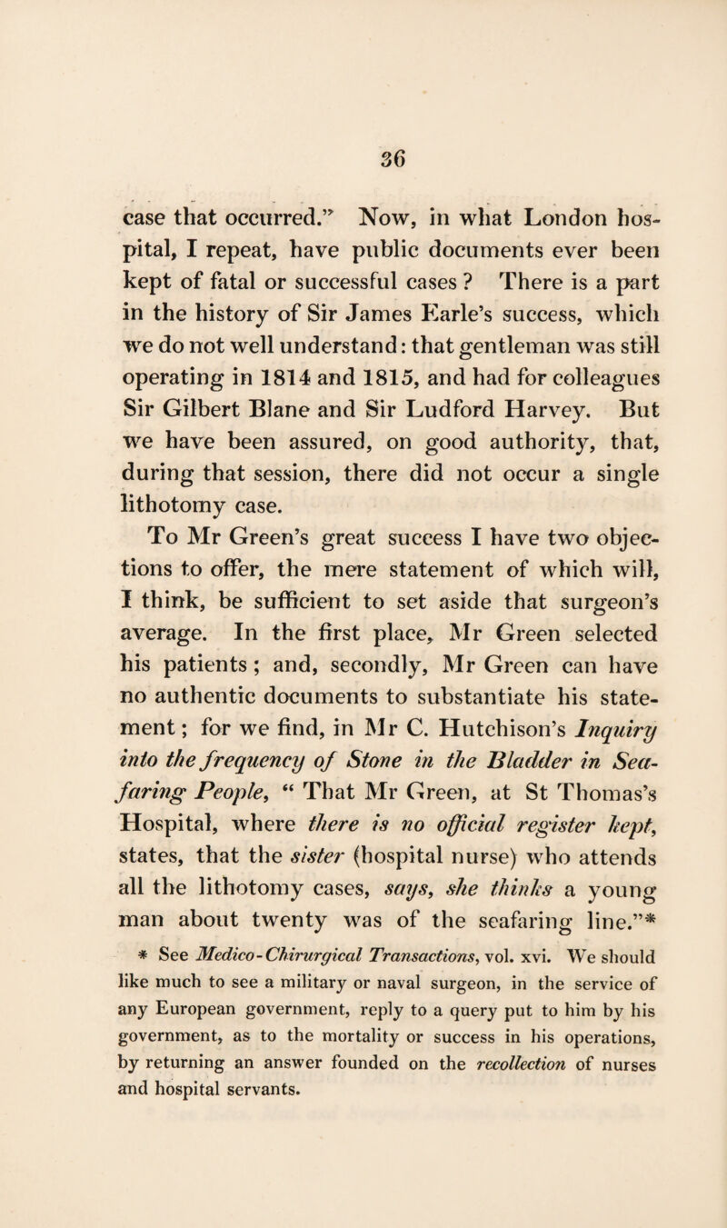 case that occurred.’* Now, in what London hos¬ pital, I repeat, have public documents ever been kept of fatal or successful cases ? There is a part in the history of Sir James Earle’s success, which we do not well understand: that gentleman was still operating in 1814 and 1815, and had for colleagues Sir Gilbert Blane and Sir Ludford Harvey. But we have been assured, on good authority, that, during that session, there did not occur a single lithotomy case. To Mr Green’s great success I have two objec¬ tions to offer, the mere statement of which will, I think, be sufficient to set aside that surgeon’s average. In the first place, Mr Green selected his patients ; and, secondly, Mr Green can have no authentic documents to substantiate his state¬ ment ; for we find, in Mr C. Hutchison’s Inquiry into the frequency of Stone in the Bladder in Sea¬ faring People, “ That Mr Green, at St Thomas’s Hospital, where there is no official register kept, states, that the sister (hospital nurse) who attends all the lithotomy cases, says, she thinks a young man about twenty was of the seafaring line.”* * See Medico-Chirurgical Transactions, vol. xvi. We should like much to see a military or naval surgeon, in the service of any European government, reply to a query put to him by his government, as to the mortality or success in his operations, by returning an answer founded on the recollection of nurses and hospital servants.