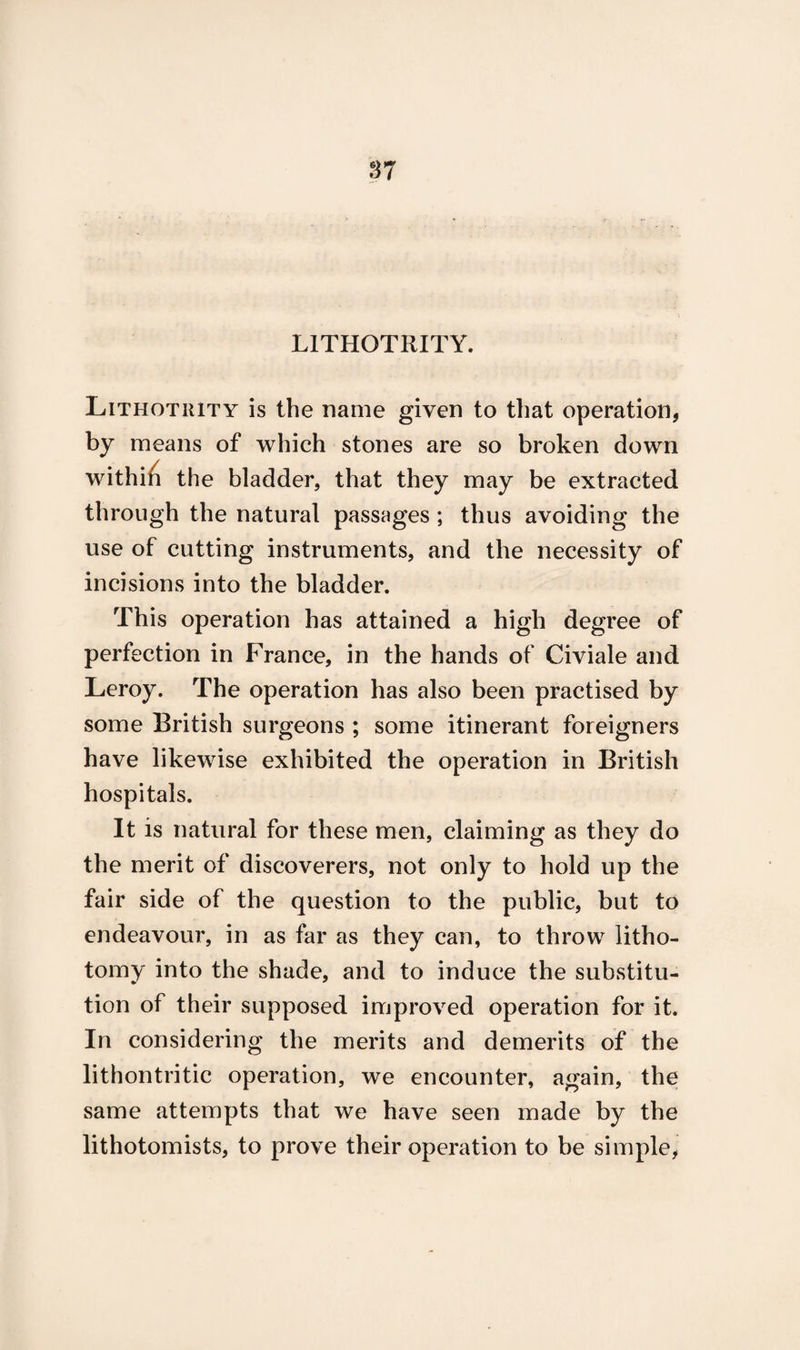 L1THOTRITY. Lithotiuty is the name given to that operation, by means of which stones are so broken down withiii the bladder, that they may be extracted through the natural passages ; thus avoiding the use of cutting instruments, and the necessity of incisions into the bladder. This operation has attained a high degree of perfection in France, in the hands of Civiale and Leroy. The operation has also been practised by some British surgeons ; some itinerant foreigners have likewise exhibited the operation in British hospitals. It is natural for these men, claiming as they do the merit of discoverers, not only to hold up the fair side of the question to the public, but to endeavour, in as far as they can, to throw litho¬ tomy into the shade, and to induce the substitu¬ tion of their supposed improved operation for it. In considering the merits and demerits of the lithontritic operation, we encounter, again, the same attempts that we have seen made by the lithotomists, to prove their operation to be simple,