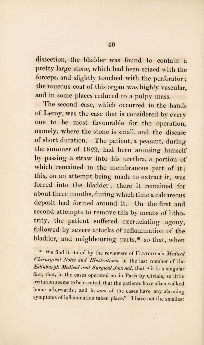 dissection, the bladder was found to contain a pretty large stone, which had been seized with the forceps, and slightly touched with the perforator; the mucous coat of this organ was highly vascular, and in some places reduced to a pulpy mass. The second case, which occurred in the hands of Leroy, was the case that is considered by every one to be most favourable for the operation, namely, where the stone is small, and the disease of short duration. The patient, a peasant, during the summer of 1829, had been amusing himself by passing a straw into his urethra, a portion of which remained in the membranous part of it; this, on an attempt being made to extract it, was forced into the bladder; there it remained for about three months, during which time a calcareous deposit had formed around it. On the first and second attempts to remove this by means of litho- trity, the patient suffered excruciating agony, followed by severe attacks of inflammation of the bladder, and neighbouring parts,* so that, when * We find it stated by the reviewers of Fletcher’s Medical Chirurgical Notes and Illustrations, in the last number of the Edinburgh Medical and Surgical Journal, that 6( it is a singular fact, that, in the cases operated on in Paris by Civiale, so little irritation seems to be created, that the patients have often walked home afterwards ; and in none of the cases have any alarming symptoms of inflammation taken place.” I have not the smallest