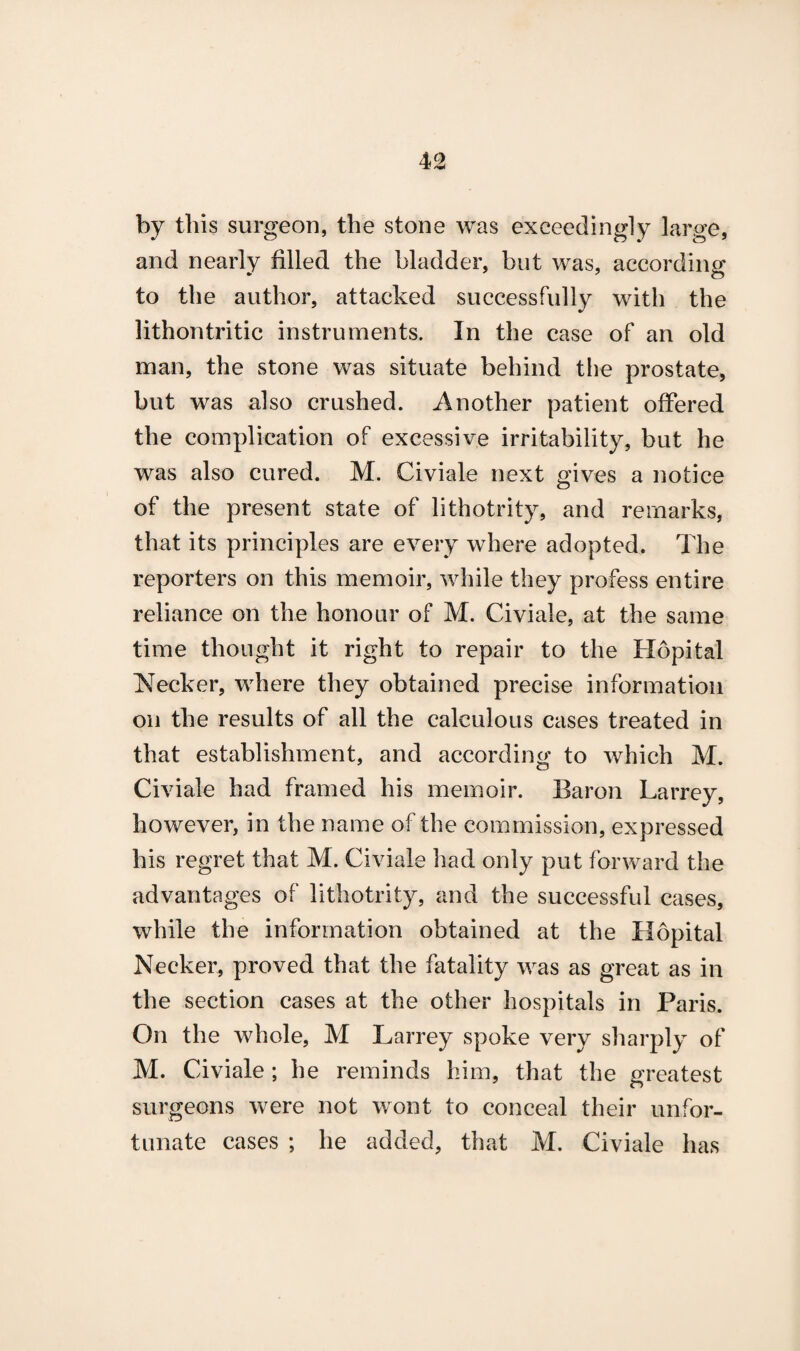 by this surgeon, the stone was exceedingly large, and nearly filled the bladder, but was, according to the author, attacked successfully with the lithontritic instruments. In the case of an old man, the stone was situate behind the prostate, but was also crushed. Another patient offered the complication of excessive irritability, but he was also cured. M. Civiale next gives a notice of the present state of lithotrity, and remarks, that its principles are every where adopted. The reporters on this memoir, while they profess entire reliance on the honour of M. Civiale, at the same time thought it right to repair to the Hopital Necker, where they obtained precise information on the results of all the calculous cases treated in that establishment, and according to which M. Civiale had framed his memoir. Baron Larrey, however, in the name of the commission, expressed his regret that M. Civiale had only put forward the advantages of lithotrity, and the successful cases, while the information obtained at the Hopital Necker, proved that the fatality was as great as in the section cases at the other hospitals in Paris. On the whole, M Larrey spoke very sharply of M. Civiale ; he reminds him, that the greatest surgeons were not wont to conceal their unfor¬ tunate cases ; he added, that M. Civiale has