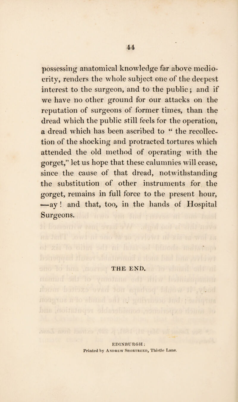 possessing anatomical knowledge far above medio¬ crity, renders the whole subject one of the deepest interest to the surgeon, and to the public; and if we have no other ground for our attacks on the reputation of surgeons of former times, than the dread which the public still feels for the operation, a dread which has been ascribed to “ the recollec¬ tion of the shocking and protracted tortures which attended the old method of operating with the gorget,” let us hope that these calumnies will cease, since the cause of that dread, notwithstanding the substitution of other instruments for the gorget, remains in full force to the present hour, —ay ! and that, too, in the hands of Hospital Surgeons. THE END. EDINBURGH: Printed by Andrew Shortreed, Thistle Lane.