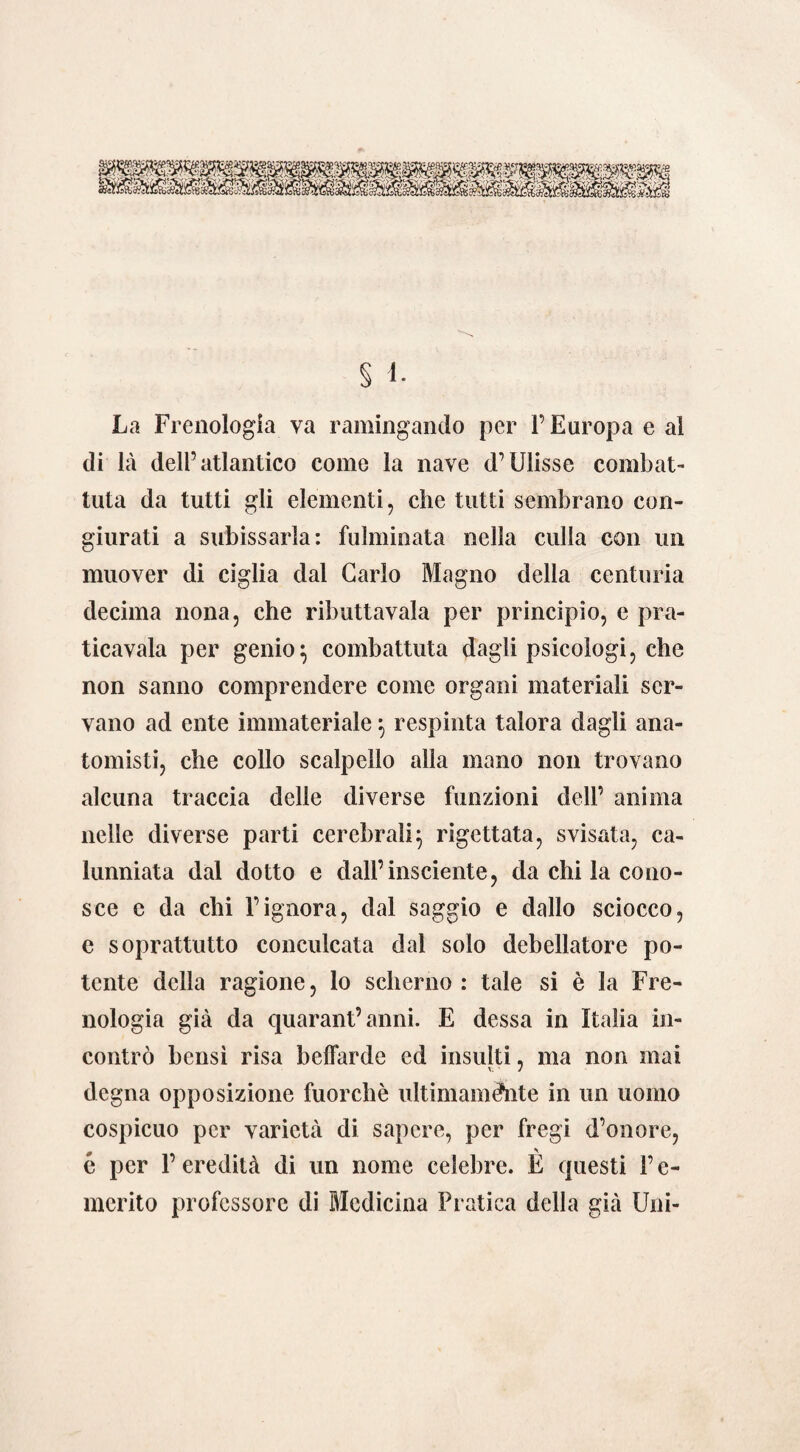 La Frenologìa va ramingando per l’Europa e al di là dell’atlantico come la nave d’Ulisse combat¬ tuta da tutti gli elementi, che tutti sembrano con¬ giurati a subissarla: fulminata nella culla con un muover di ciglia dal Carlo Magno della centuria decima nona, che ributtavala per principio, e pra¬ ticavaia per genio } combattuta dagli psicologi, che non sanno comprendere come organi materiali ser¬ vano ad ente immateriale } respinta talora dagli ana¬ tomisti, che collo scalpello alla mano non trovano alcuna traccia delle diverse funzioni dell’ anima nelle diverse parti cerebrali} rigettata, svisata, ca¬ lunniata dal dotto e dall’insciente, da chi la cono¬ sce c da chi l’ignora, dal saggio e dallo sciocco, e soprattutto conculcata dal solo debellatore po¬ tente della ragione, lo scherno: tale si è la Fre¬ nologia già da quarantanni. E dessa in Italia in¬ contrò bensì risa beffarde ed insulti, ma non mai degna opposizione fuorché ultimamente in un uomo cospicuo per varietà di sapere, per fregi d’onore, é per 1’ eredità di un nome celebre. È questi l’c- merito professore di Medicina Pratica della già Uni-