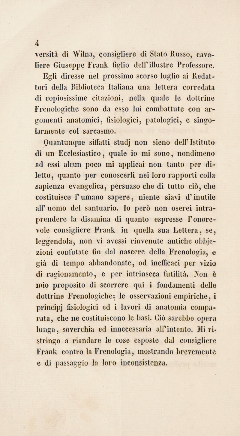 versità di Wilna, consigliere di Stato Russo, cava¬ liere Giuseppe Frank figlio dell’illustre Professore. Egli diresse nel prossimo scorso luglio ai Redat¬ tori della Biblioteca Italiana una lettera corredata di copiosissime citazioni, nella quale le dottrine Frenologiche sono da esso lui combattute con ar¬ gomenti anatomici, fisiologici, patologici, e singo¬ larmente col sarcasmo. Quantunque siffatti studj non sieno dell’Istituto di un Ecclesiastico, quale io mi sono, nondimeno ad essi alcun poco mi applicai non tanto per di¬ letto, quanto per conoscerli nei loro rapporti colla sapienza evangelica, persuaso che di tutto ciò, che costituisce l’umano sapere, niente siavi d’inutile all’ uomo del santuario. Io però non oserei intra¬ prendere la disamina di quanto espresse l’onore¬ vole consigliere Frank in quella sua Lettera, se, leggendola, non vi avessi rinvenute antiche obbje- zioni confutate fin dal nascere della Frenologia, e già di tempo abbandonate, od inefficaci per vizio di ragionamento, e per intrinseca futilità. Non è mio proposito di scorrere qui i fondamenti delle dottrine Frenologiche} le osservazioni empiriche, i principj fisiologici ed i lavori di anatomia compa¬ rata, che ne costituiscono le basi. Ciò sarebbe opera lunga, soverchia ed innecessaria alPintento. Mi ri¬ stringo a riandare le cose esposte dal consigliere Frank contro la Frenologia, mostrando brevemente e di passaggio la loro inconsistenza.