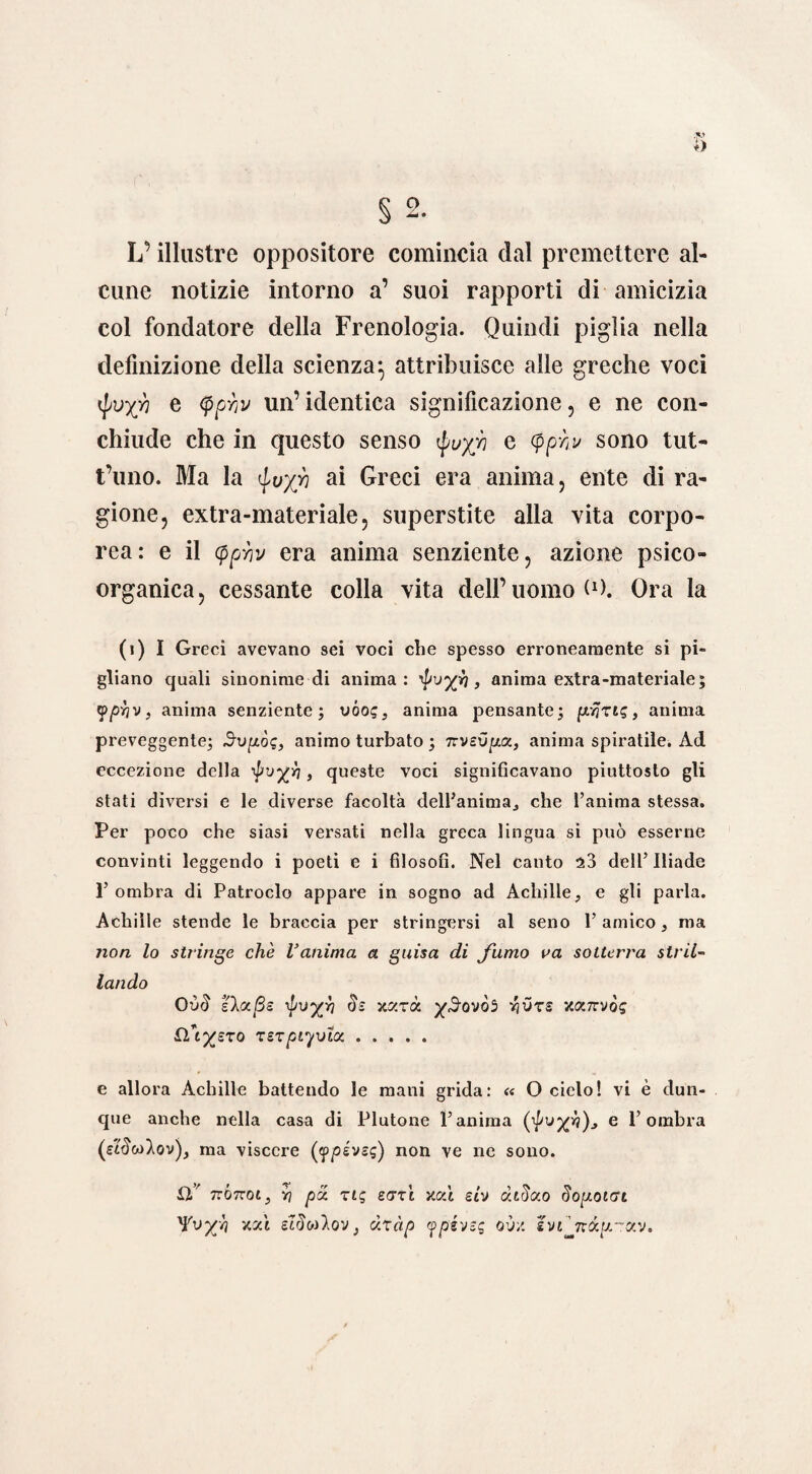 o § 2. L’illustre oppositore comincia dal premettere al¬ cune notizie intorno a’ suoi rapporti di amicizia col fondatore della Frenologia. Quindi piglia nella definizione della scienza^ attribuisce alle greche voci ipu-gh e <ppviv un’identica significazione, e ne con¬ chiude che in questo senso $uyf e <pp;i/ sono tut- t’uno. Ma la ai Greci era anima, ente di ra¬ gione, extra-materiale, superstite alla vita corpo¬ rea: e il (ppriv era anima senziente, azione psico¬ organica, cessante colla vita dell’uomo (O. Ora la (i) I Greci avevano sei voci che spesso erroneamente si pi¬ gliano quali sinonime di anima: 'po-yh, anima extra-materiale; ypyv, anima senziente; vóo?, anima pensante; [x/jzi?, anima preveggente; Svp.ò<;, animo turbato ; Tivev^a., anima spiratile. Ad eccezione della , queste voci significavano piuttosto gli stati diversi e le diverse facoltà dell’anima, che l’anima stessa. Per poco che siasi versati nella greca lingua sì può esserne convinti leggendo i poeti e i filosofi. Nel canto $3 dell’Iliade 1’ ombra di Patroclo appare in sogno ad Achille, e gli parla. Achille stende le braccia per stringersi al seno l’amico, ma non lo stringe che Vanima a guisa di fumo va sotterra stril¬ lando OòS eXajSs pvyri eh xxxà ySovòi yivts xotnrvòg flhyero xszpiymx. e allora Achille battendo le mani grida: « O ciclo! vi è dun¬ que anche nella casa di Plutone l’anima e l’ombra Qi^wAov), ma viscere évsg) non ve ne sono. tcÒttoi , v? pd. zie, sott xcd stv dtdao SoyoiGi Yvy'i v.cà óIòw).ov, dzàp ypéveq o'jv. l'jijxdy-^j.