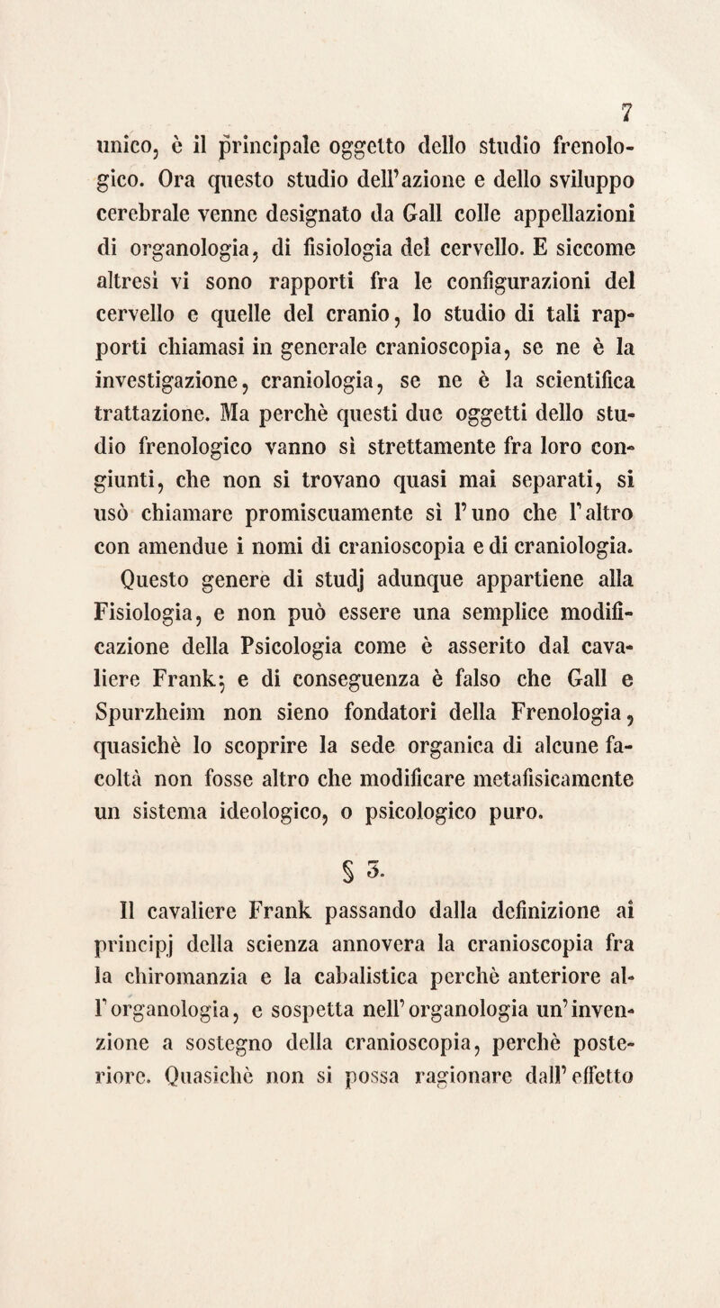 unico, è il principale oggetto dello studio frenolo¬ gico. Ora questo studio dell’azione e dello sviluppo cerebrale venne designato da Gali colle appellazioni di organologia, di fisiologia del cervello. E siccome altresi vi sono rapporti fra le configurazioni del cervello e quelle del cranio, lo studio di tali rap¬ porti chiamasi in generale cranioscopia, se ne è la investigazione, craniologia, se ne è la scientifica trattazione. Ma perchè questi due oggetti dello stu¬ dio frenologico vanno sì strettamente fra loro con¬ giunti, che non si trovano quasi mai separati, si usò chiamare promiscuamente sì l’uno che Yaltro con amendue i nomi di cranioscopia e di craniologia. Questo genere di studj adunque appartiene alla Fisiologia, e non può essere una semplice modifi¬ cazione della Psicologia come è asserito dal cava¬ liere Frank 5 e di conseguenza è falso che Gali e Spurzheim non sieno fondatori della Frenologia 5 quasiché lo scoprire la sede organica di alcune fa¬ coltà non fosse altro che modificare metafisicamente un sistema ideologico, o psicologico puro. § 3. Il cavaliere Frank passando dalla definizione ai principi della scienza annovera la cranioscopia fra la chiromanzia e la cabalistica perchè anteriore al- Forganologia, e sospetta nell’organologia un’inven¬ zione a sostegno della cranioscopia, perchè poste¬ riore. Quasiché non si possa ragionare dall’ effetto