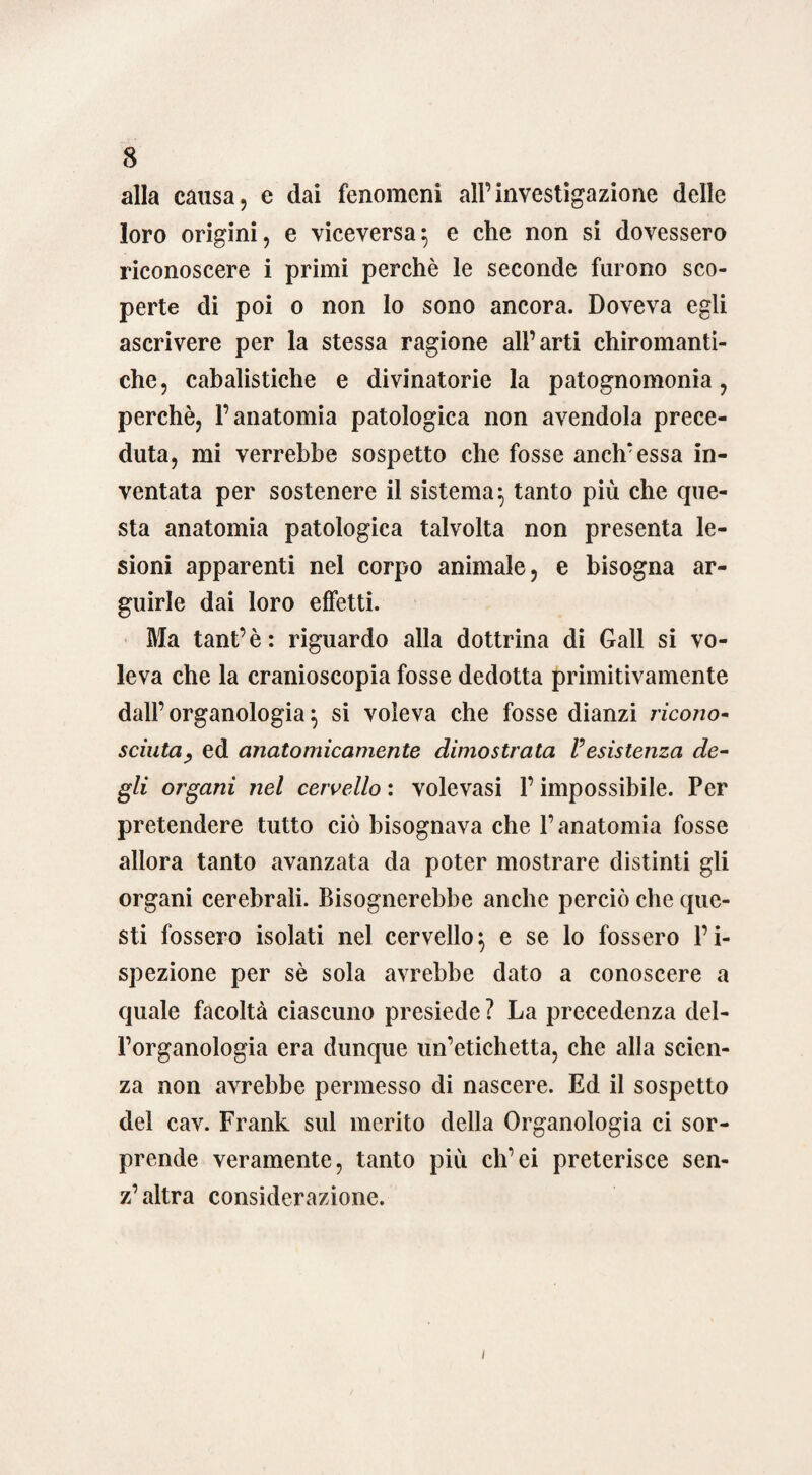 alla causa, e dai fenomeni all’investigazione delle loro origini, e viceversa} e che non si dovessero riconoscere i primi perchè le seconde furono sco¬ perte di poi o non lo sono ancora. Doveva egli ascrivere per la stessa ragione all’arti chiromanti¬ che, cabalistiche e divinatorie la patognomonia, perchè, l’anatomia patologica non avendola prece¬ duta, mi verrebbe sospetto che fosse anch’essa in¬ ventata per sostenere il sistema} tanto più che que¬ sta anatomia patologica talvolta non presenta le¬ sioni apparenti nel corpo animale, e bisogna ar¬ guirle dai loro effetti. Ma tant’è: riguardo alla dottrina di Gali si vo¬ leva che la cranioscopia fosse dedotta primitivamente dall’ organologia $ si voleva che fosse dianzi ricono- scintaed anatomicamente dimostrata resistenza de¬ gli organi nel cervello : volevasi l’impossibile. Per pretendere tutto ciò bisognava che l’anatomia fosse allora tanto avanzata da poter mostrare distinti gli organi cerebrali. Bisognerebbe anche perciò che que¬ sti fossero isolati nel cervello} e se lo fossero l’i¬ spezione per sè sola avrebbe dato a conoscere a quale facoltà ciascuno presiede ? La precedenza del¬ l’organologia era dunque un’etichetta, che alla scien¬ za non avrebbe permesso di nascere. Ed il sospetto del cav. Frank sul merito della Organologia ci sor¬ prende veramente, tanto più ch’ei preterisce sen- z’ altra considerazione.