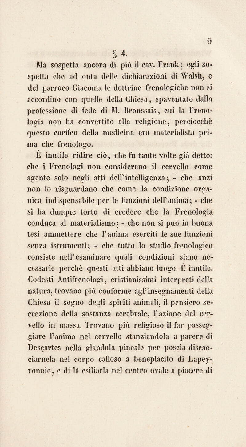 § 4. Bla sospetta ancora di più il cav. Frank*, egli so¬ spetta che acl onta delle dichiarazioni di Walsh, e del parroco Giacoma le dottrine frenologiche non si accordino con quelle della Chiesa, spaventato dalla professione di fede di M. Broussais, cui la Freno¬ logia non ha convertito alla religione, perciocché questo corifeo della medicina era materialista pri¬ ma che frenologo. E inutile ridire ciò, che fu tante volte già detto: che i Frenologi non considerano il cervello come agente solo negli atti dell’intelligenza} - che anzi non lo riguardano che come la condizione orga¬ nica indispensabile per le funzioni dell’anima^ - che si ha dunque torto di credere che la Frenologia conduca al materialismo} - che non si può in buona tesi ammettere che l’anima eserciti le sue funzioni senza istrumenti} - che tutto lo studio frenologico consiste nell’esaminare quali condizioni siano ne- cessarie perchè questi atti abbiano luogo. E inutile. Codesti Àntifrenologi, cristianissimi interpreti della natura, trovano più conforme agl’insegnamenti della Chiesa il sogno degli spiriti animali, il pensiero se¬ crezione della sostanza cerebrale, l’azione del cer- / vello in massa. Trovano più religioso il far passeg¬ giare l’anima nel cervello stanziandola a parere di Descartes nella gianduia pineale per poscia discac¬ ciamela nel corpo calloso a beneplacito di Lapey- ronnie, c di là esiliarla nel centro ovale a piacere di