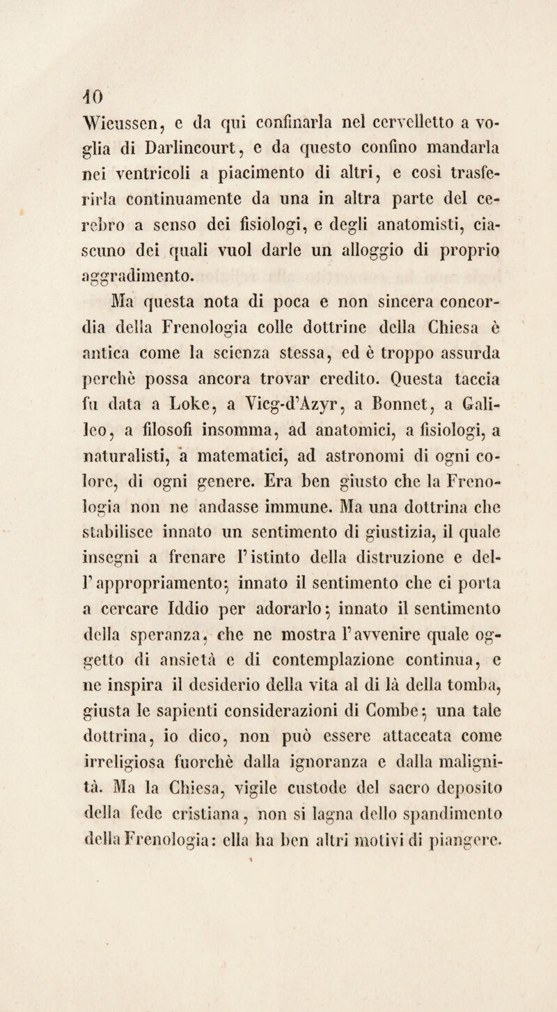 Wieusscn, c da qui confinarla nel cervelletto a vo¬ glia di Darlincourt, e da questo confino mandarla nei ventricoli a piacimento di altri, e così trasfe¬ rirla continuamente da una in altra parte del ce¬ re] irò a senso dei fisiologi, e degli anatomisti, cia¬ scuno dei quali vuol darle un alloggio di proprio aggradimento. Ma questa nota di poca e non sincera concor¬ dia della Frenologia colle dottrine della Chiesa è antica come la scienza stessa, ed è troppo assurda perchè possa ancora trovar credito. Questa taccia fu data a Loke, a Yicg-d’Àzyr, a Bonnet, a Gali¬ leo, a filosofi insomma, ad anatomici, a fisiologi, a naturalisti, a matematici, ad astronomi di ogni co¬ lore, di ogni genere. Era ben giusto che la Freno¬ logia non ne andasse immune. Ma una dottrina clic stabilisce innato un sentimento di giustizia, il quale insegni a frenare l’istinto delia distruzione e del- F appropriamene innato il sentimento che ci porta a cercare Iddio per adorarlo $ innato il sentimento della speranza, che ne mostra l’avvenire quale og¬ getto di ansietà e di contemplazione continua, c ne inspira il desiderio della vita al di là della tomba, giusta le sapienti considerazioni di Combe} una tale dottrina, io dico, non può essere attaccata come irreligiosa fuorché dalla ignoranza e dalla maligni¬ tà. Ma la Chiesa, vigile custode del sacro deposito della fede cristiana, non si lagna dello spandimcnto della Frenologia: ella ha ben altri motivi di piangere.