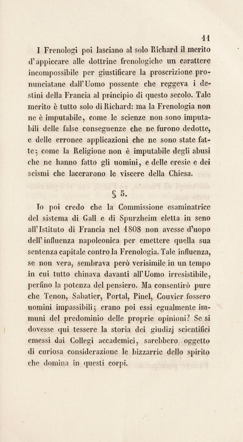 I Frenologi poi lasciano al solo Richard il merito d’appiccare alle dottrine frenologiche un carattere incompossibile per giustificare la proscrizione pro¬ nunciatane dall’Uomo possente che reggeva i de¬ stini della Francia al principio di questo secolo. Tale inerito ò tutto solo di Richard: ma la Frenologia non ne è imputabile, come le scienze non sono imputa¬ bili delle false conseguenze che ne furono dedotte, e delle erronee applicazioni che ne sono state fat¬ te } come la Religione non è imputabile degli abusi che ne hanno fatto gli uomini, e delle eresie e dei scismi che lacerarono le viscere della Chiesa. S 5. Io poi credo che la Commissione esaminatrice del sistema di Gali e di Spurzheim eletta in seno all’Istituto di Francia nel 1808 non avesse d’uopo dell’influenza napoleonica per emettere quella sua sentenza capitale contro la Frenologia. Tale influenza, se non vera, sembrava però verisimilc in un tempo in cui tutto chinava davanti all’Uomo irresistibile, perfino la potenza del pensiero. Ma consentirò pure che Tcnon, Sabatier, Portai, Pinci, Couvier fossero uomini impassibili j erano poi essi egualmente im¬ muni del predominio delle proprie opinioni? Se si dovesse qui tessere la storia dei giudizj scientifici emessi dai Collegi accademici, sarebbero oggetto di curiosa considerazione le bizzarrie dello spirito che domina in questi corpi.